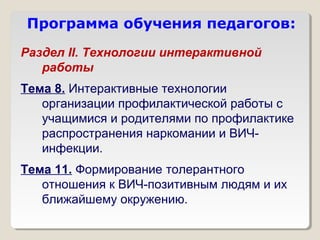 Программа обучения педагогов:
Раздел II. Технологии интерактивной
   работы
Тема 8. Интерактивные технологии
   организации профилактической работы с
   учащимися и родителями по профилактике
   распространения наркомании и ВИЧ-
   инфекции.
Тема 11. Формирование толерантного
   отношения к ВИЧ-позитивным людям и их
   ближайшему окружению.
 
