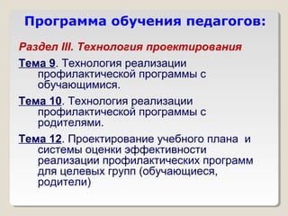 Программа обучения педагогов:
Раздел III. Технология проектирования
Тема 9. Технология реализации
   профилактической программы с
   обучающимися.
Тема 10. Технология реализации
   профилактической программы с
   родителями.
Тема 12. Проектирование учебного плана и
   системы оценки эффективности
   реализации профилактических программ
   для целевых групп (обучающиеся,
   родители)
 