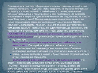 Если вы решили помогать ребенку в приготовлении домашних заданий, стоит
запастись терпением и выдумкой, чтобы превратить занятие не в мучительную
процедуру, а в увлекательный способ общения и познания, приносящий
истинное удовольствие и пользу ребенку и вам. Представьте, что вы вместе
отправляетесь в непростое путешествие из пункта “Не могу, не знаю, не умею” в
пункт “Могу, знаю и умею!” Причем главная роль принадлежит не вам – вы
только сопровождаете отважного маленького путешественника. Однако
наблюдать, направлять, помогать намного сложнее и ответственнее,
чем делать самому. Поэтому вам понадобится больше выдержки, сил,
уверенности в успехе, чем ребенку. Чтобы облегчить вашу миссию
ПОСЛУШАЙТЕ основные правила организации индивидуальной
помощи ребенку дома, которые способны принести ему действительно
пользу, а не вред.
    Выполняйте домашние задания вместе с ребенком, а не
    вместо него. Постарайтесь убедить ребенка в том, что
    добросовестное выполнение уроков значительно облегчает
    выполнение классных заданий, что дома можно выяснить все то, о
    чем он не смог спросить в школе и без стеснения потренироваться
    в том, что пока не получается.
    Выполняйте с ребенком только то, что задано в школе. Не
стоит перегружать школьника дополнительными заданиями.
Помните, что ребенок находится в школе 4-5 часов, а затем его
рабочий день продолжается, когда он продолжает делать уроки дома.
Жизнь ребенка не должна состоять только из школьных заданий.
 