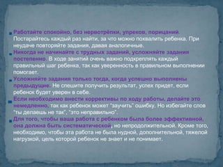 Работайте спокойно, без нервотрёпки, упреков, порицаний.
Постарайтесь каждый раз найти, за что можно похвалить ребенка. При
неудаче повторяйте задания, давая аналогичные.
Никогда не начинайте с трудных заданий, усложняйте задания
постепенно. В ходе занятий очень важно подкреплять каждый
правильный шаг ребенка, так как уверенность в правильном выполнении
помогает.
Усложняйте задания только тогда, когда успешно выполнены
предыдущие. Не спешите получить результат, успех придет, если
ребенок будет уверен в себе.
Если необходимо внести коррективы по ходу работы, делайте это
немедленно, так как ребенок может “заучить” ошибку. Но избегайте слов
“ты делаешь не так”, “это неправильно”.
Для того, чтобы ваша работа с ребенком была более эффективной,
она должна быть систематической, но непродолжительной. Кроме того,
необходимо, чтобы эта работа не была нудной, дополнительной, тяжелой
нагрузкой, цель которой ребенок не знает и не понимает.
 