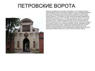 ПЕТРОВСКИЕ ВОРОТА
             Первыми триумфальными воротами в Петербурге стали Петровские ворота
             Петропавловской крепости. Они были возведены в честь освобождения берегов
             Невы. Петровские ворота расположены между Государевым и Меншиковым
             бастионами, в Петровской куртине. Вначале В начале они служили главным
             входом в крепость, но затем был построен Иоанновский равелин.Деревянные
             ворота были построены в 1707-1708 годах по проекту Д. Трезини. В 1718 году
ПВ           они были заменены каменными, и в таком виде они дошли до нас. Название
             произошло оттого, что ворота украшала статуя Петра I в человеческий рост.
             Высота Петровских ворот составляет шестнадцать метров, при этом они ведут в
             глубь крепости сквозь стену толщиной в двадцать метров. Триумфальная арка
             украшена массивным аттиком с полукруглым лучковым фронтоном. На нем –
             деревянный резной барельеф «Низвержение Симона-волхва апостолом
             Петром» (аллегория победы России над Швецией в Северной войне). В центре
             барельефа изображена крепость на скале, над которой кружат демоны.
 
