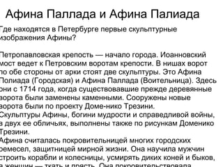 Афина Паллада и Афина Палиада
Где находятся в Петербурге первые скульптурные
изображения Афины? 

Петропавловская крепость — начало города. Иоанновский
мост ведет к Петровским воротам крепости. В нишах ворот
по обе стороны от арки стоят две скульптуры. Это Афина
Полиада (Городская) и Афина Паллада (Воительница). Здесь
они с 1714 года, когда существовавшие прежде деревянные
ворота были заменены каменными. Сооружены новые
ворота были по проекту Доме-нико Трезини. 
Скульптуры Афины, богини мудрости и справедливой войны,
в двух ее обличьях, выполнены также по рисункам Доменико
Трезини. 
Афина считалась покровительницей многих городских
ремесел, защитницей мирной жизни. Она научила мужчин
строить корабли и колесницы, усмирять диких коней и быков,
 