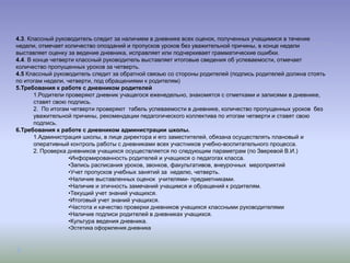 4.3. Классный руководитель следит за наличием в дневнике всех оценок, полученных учащимися в течение
недели, отмечает количество опозданий и пропусков уроков без уважительной причины, в конце недели
выставляет оценку за ведение дневника, исправляет или подчеркивает грамматические ошибки.
4.4. В конце четверти классный руководитель выставляет итоговые сведения об успеваемости, отмечает
количество пропущенных уроков за четверть.
4.5 Классный руководитель следит за обратной связью со стороны родителей (подпись родителей должна стоять
по итогам недели, четверти, под обращениями к родителям)
5.Требования к работе с дневником родителей
       1.Родители проверяют дневник учащегося еженедельно, знакомятся с отметками и записями в дневнике,
       ставят свою подпись.
       2. По итогам четверти проверяют табель успеваемости в дневнике, количество пропущенных уроков без
       уважительной причины, рекомендации педагогического коллектива по итогам четверти и ставят свою
       подпись.
6.Требования к работе с дневником администрации школы.
       1.Администрация школы, в лице директора и его заместителей, обязана осуществлять плановый и
       оперативный контроль работы с дневниками всех участников учебно-воспитательного процесса.
       2. Проверка дневников учащихся осуществляется по следующим параметрам (по Зверевой В.И.)
                   •Информированность родителей и учащихся о педагогах класса.
                   •Запись расписания уроков, звонков, факультативов, внеурочных мероприятий
                   •Учет пропусков учебных занятий за неделю, четверть.
                   •Наличие выставленных оценок учителями- предметниками.
                   •Наличие и этичность замечаний учащимся и обращений к родителям.
                   •Текущий учет знаний учащихся.
                   •Итоговый учет знаний учащихся.
                   •Частота и качество проверки дневников учащихся классными руководителями
                   •Наличие подписи родителей в дневниках учащихся.
                   •Культура ведения дневника.
                 •Эстетика оформления дневника
 