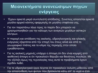 •   Έρνπλ αξθεηά κηθξό ζπληειεζηή απόδνζεο. Σπλεπώο απαηηείηαη αξθεηά
    κεγάιν αξρηθό θόζηνο εθαξκνγήο ζε κεγάιε επηθάλεηα γεο.
• Γηα ηνλ παξαπάλσ ιόγν πξνο ην παξόλ δελ κπνξνύλ λα
  ρξεζηκνπνηεζνύλ γηα ηελ θάιπςε ησλ αλαγθώλ κεγάισλ αζηηθώλ
  θέληξσλ.
• Η παξνρή θαη απόδνζε ηεο αηνιηθήο, πδξνειεθηξηθήο θαη ειηαθήο
  ελέξγεηαο εμαξηάηαη από ηελ επνρή ηνπ έηνπο αιιά θαη από ην
  γεσγξαθηθό πιάηνο θαη ην θιίκα ηεο πεξηνρήο ζηελ νπνία
  εγθαζίζηαληαη.
• Γηα ηηο αηνιηθέο κεραλέο ππάξρεη ε άπνςε όηη δελ είλαη θνκςέο από
  αηζζεηηθή άπνςε θη όηη πξνθαινύλ ζόξπβν θαη ζαλάηνπο πνπιηώλ. Με
  ηελ εμέιημε όκσο ηεο ηερλνινγίαο ηνπο απηά ηα πξνβιήκαηα έρνπλ
  ζρεδόλ ιπζεί.
• Γηα ηα πδξνειεθηξηθά έξγα ιέγεηαη όηη πξνθαινύλ έθιπζε κεζαλίνπ από
  ηελ απνζύλζεζε ησλ θπηώλ πνπ βξίζθνληαη θάησ απ' ην λεξό θη έηζη
 