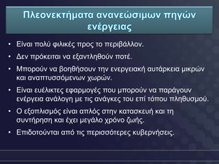 • Δίλαη πνιύ θηιηθέο πξνο ην πεξηβάιινλ.
• Γελ πξόθεηηαη λα εμαληιεζνύλ πνηέ.
• Μπνξνύλ λα βνεζήζνπλ ηελ ελεξγεηαθή απηάξθεηα κηθξώλ
  θαη αλαπηπζζόκελσλ ρσξώλ.
• Δίλαη επέιηθηεο εθαξκνγέο πνπ κπνξνύλ λα παξάγνπλ
  ελέξγεηα αλάινγε κε ηηο αλάγθεο ηνπ επί ηόπνπ πιεζπζκνύ.
• Ο εμνπιηζκόο είλαη απιόο ζηελ θαηαζθεπή θαη ηε
  ζπληήξεζε θαη έρεη κεγάιν ρξόλν δσήο.
• Δπηδνηνύληαη από ηηο πεξηζζόηεξεο θπβεξλήζεηο.
 
