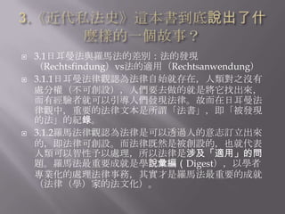    3.1日耳曼法與羅馬法的差別：法的發現
    （Rechtsfindung）vs法的適用（Rechtsanwendung）
   3.1.1日耳曼法律觀認為法律自始就存在，人類對之沒有
    處分權（不可創設），人們要去做的就是將它找出來，
    而有經驗者就可以引導人們發現法律。故而在日耳曼法
    律觀中，重要的法律文本是所謂「法書」，即「被發現
    的法」的紀錄。
   3.1.2羅馬法律觀認為法律是可以透過人的意志訂立出來
    的，即法律可創設。而法律既然是被創設的，也就代表
    人類可以智性予以處理，所以法律是涉及「適用」的問
    題。羅馬法最重要成就是學說彙編（Digest），以學者
    專業化的處理法律事務，其實才是羅馬法最重要的成就
    （法律（學）家的法文化）。
 