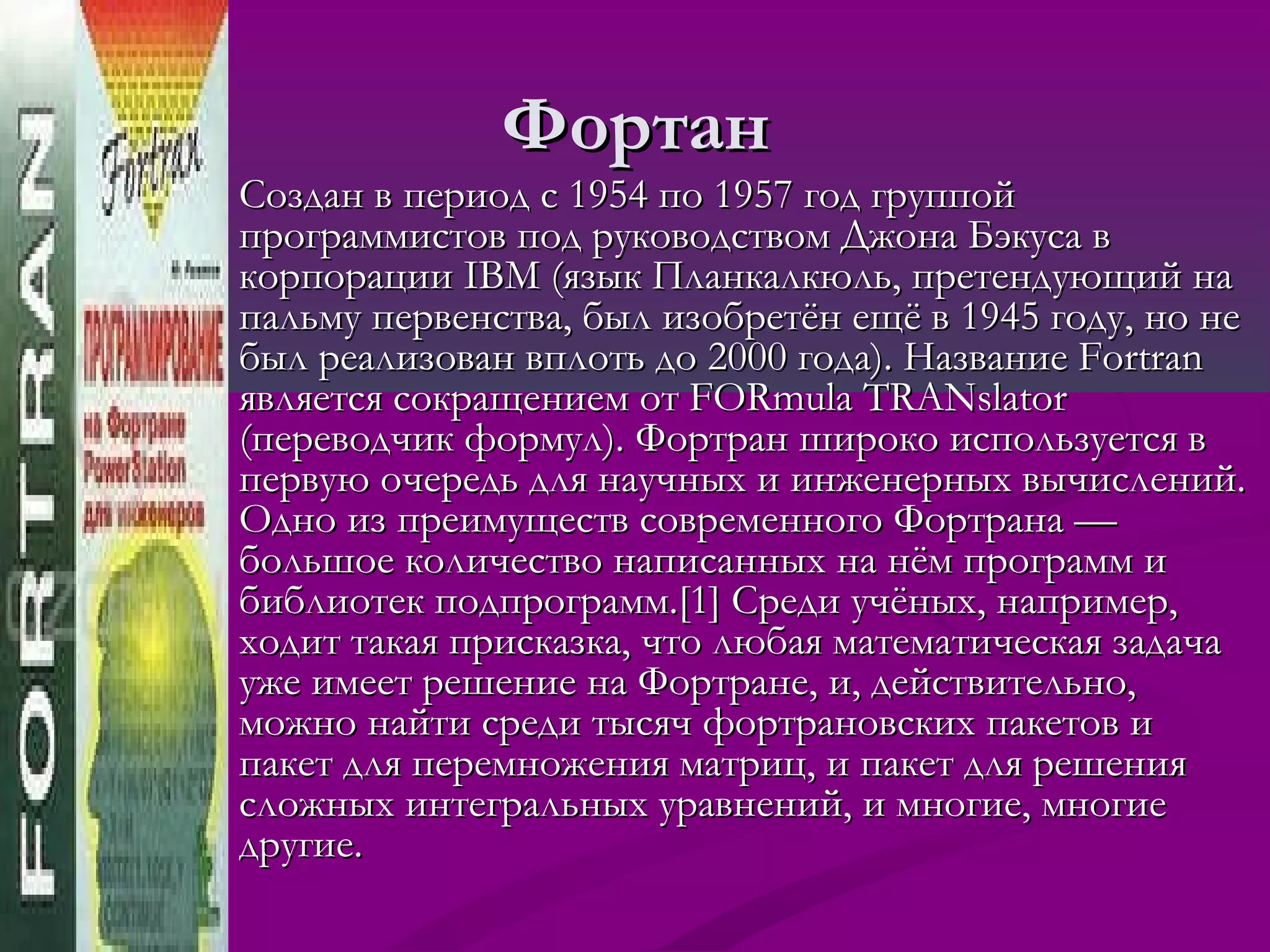 Фортан
   Создан в период с 1954 по 1957 год группой
    программистов под руководством Джона Бэкуса в
    корпорации IBM (язык Планкалкюль, претендующий на
    пальму первенства, был изобретён ещё в 1945 году, но не
    был реализован вплоть до 2000 года). Название Fortran
    является сокращением от FORmula TRANslator
    (переводчик формул). Фортран широко используется в
    первую очередь для научных и инженерных вычислений.
    Одно из преимуществ современного Фортрана —
    большое количество написанных на нём программ и
    библиотек подпрограмм.[1] Среди учёных, например,
    ходит такая присказка, что любая математическая задача
    уже имеет решение на Фортране, и, действительно,
    можно найти среди тысяч фортрановских пакетов и
    пакет для перемножения матриц, и пакет для решения
    сложных интегральных уравнений, и многие, многие
    другие.
 