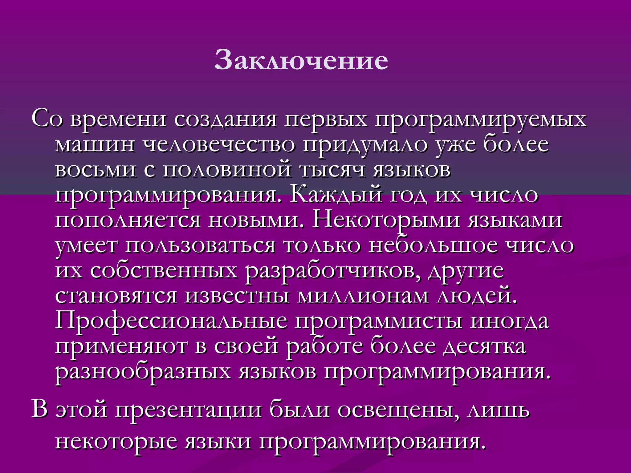 Заключение
Со времени создания первых программируемых
  машин человечество придумало уже более
  восьми с половиной тысяч языков
  программирования. Каждый год их число
  пополняется новыми. Некоторыми языками
  умеет пользоваться только небольшое число
  их собственных разработчиков, другие
  становятся известны миллионам людей.
  Профессиональные программисты иногда
  применяют в своей работе более десятка
  разнообразных языков программирования.
В этой презентации были освещены, лишь
  некоторые языки программирования.
 