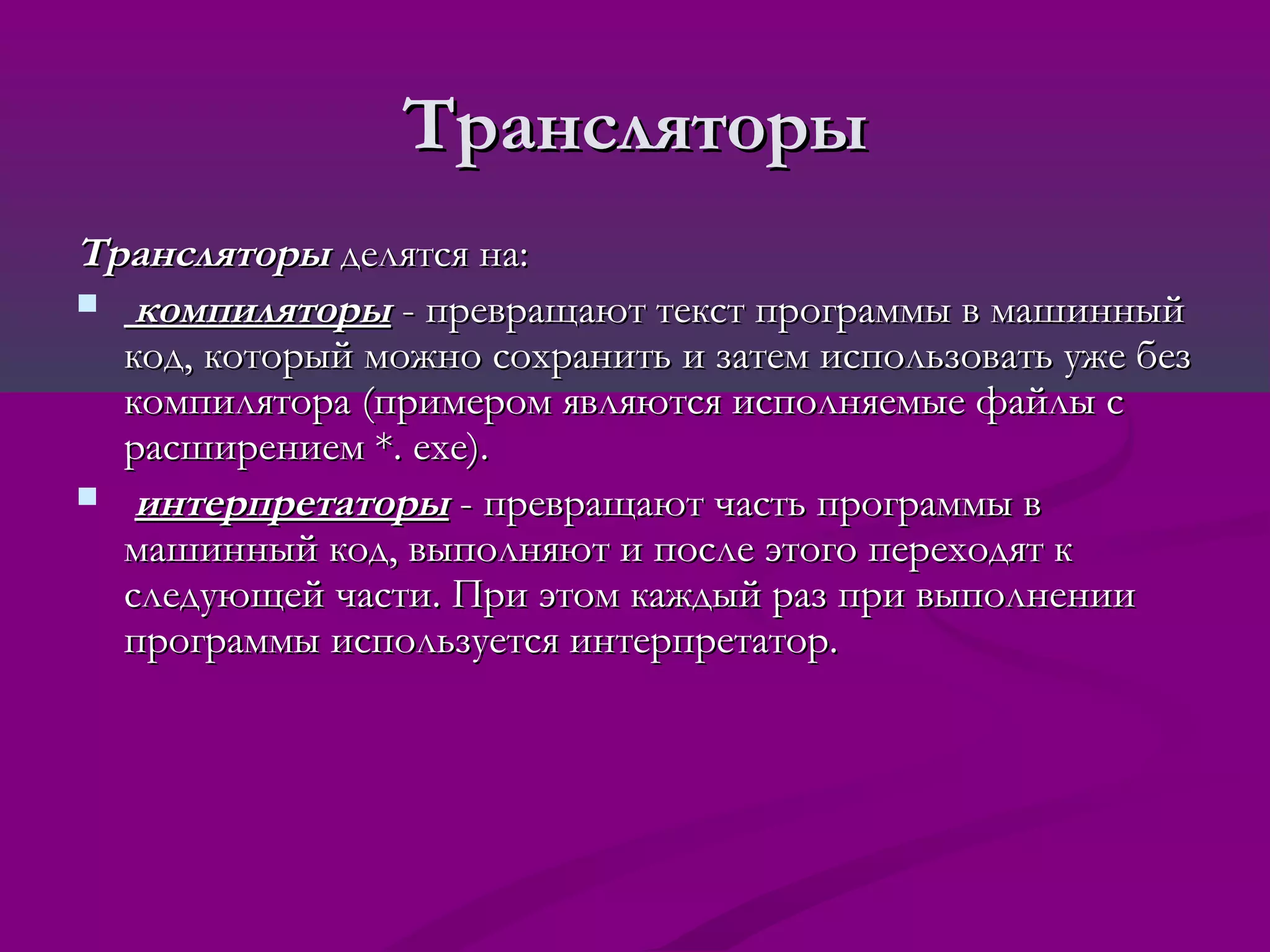 Трансляторы
Трансляторы делятся на:
 компиляторы - превращают текст программы в машинный
  код, который можно сохранить и затем использовать уже без
  компилятора (примером являются исполняемые файлы с
  расширением *. exe).
 интерпретаторы - превращают часть программы в
  машинный код, выполняют и после этого переходят к
  следующей части. При этом каждый раз при выполнении
  программы используется интерпретатор.
 