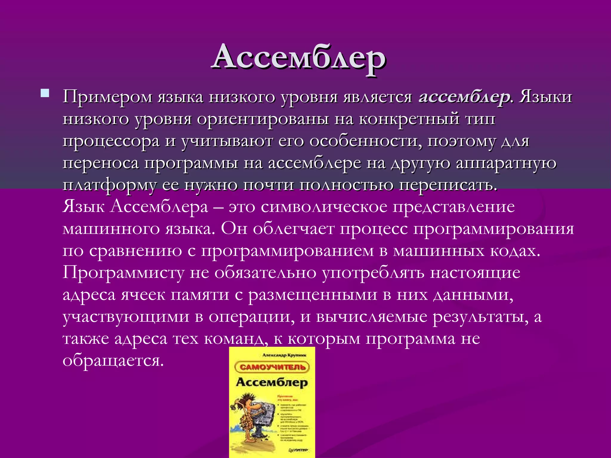 Ассемблер
   Примером языка низкого уровня является ассемблер. Языки
    низкого уровня ориентированы на конкретный тип
    процессора и учитывают его особенности, поэтому для
    переноса программы на ассемблере на другую аппаратную
    платформу ее нужно почти полностью переписать.
    Язык Ассемблера – это символическое представление
    машинного языка. Он облегчает процесс программирования
    по сравнению с программированием в машинных кодах.
    Программисту не обязательно употреблять настоящие
    адреса ячеек памяти с размещенными в них данными,
    участвующими в операции, и вычисляемые результаты, а
    также адреса тех команд, к которым программа не
    обращается.
 