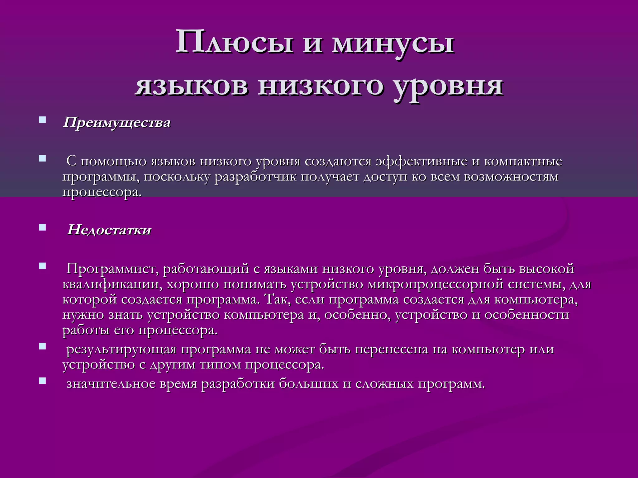 Плюсы и минусы
              языков низкого уровня
   Преимущества

   С помощью языков низкого уровня создаются эффективные и компактные
    программы, поскольку разработчик получает доступ ко всем возможностям
    процессора.

   Недостатки

    Программист, работающий с языками низкого уровня, должен быть высокой
    квалификации, хорошо понимать устройство микропроцессорной системы, для
    которой создается программа. Так, если программа создается для компьютера,
    нужно знать устройство компьютера и, особенно, устройство и особенности
    работы его процессора.
    результирующая программа не может быть перенесена на компьютер или
    устройство с другим типом процессора.
    значительное время разработки больших и сложных программ.
 