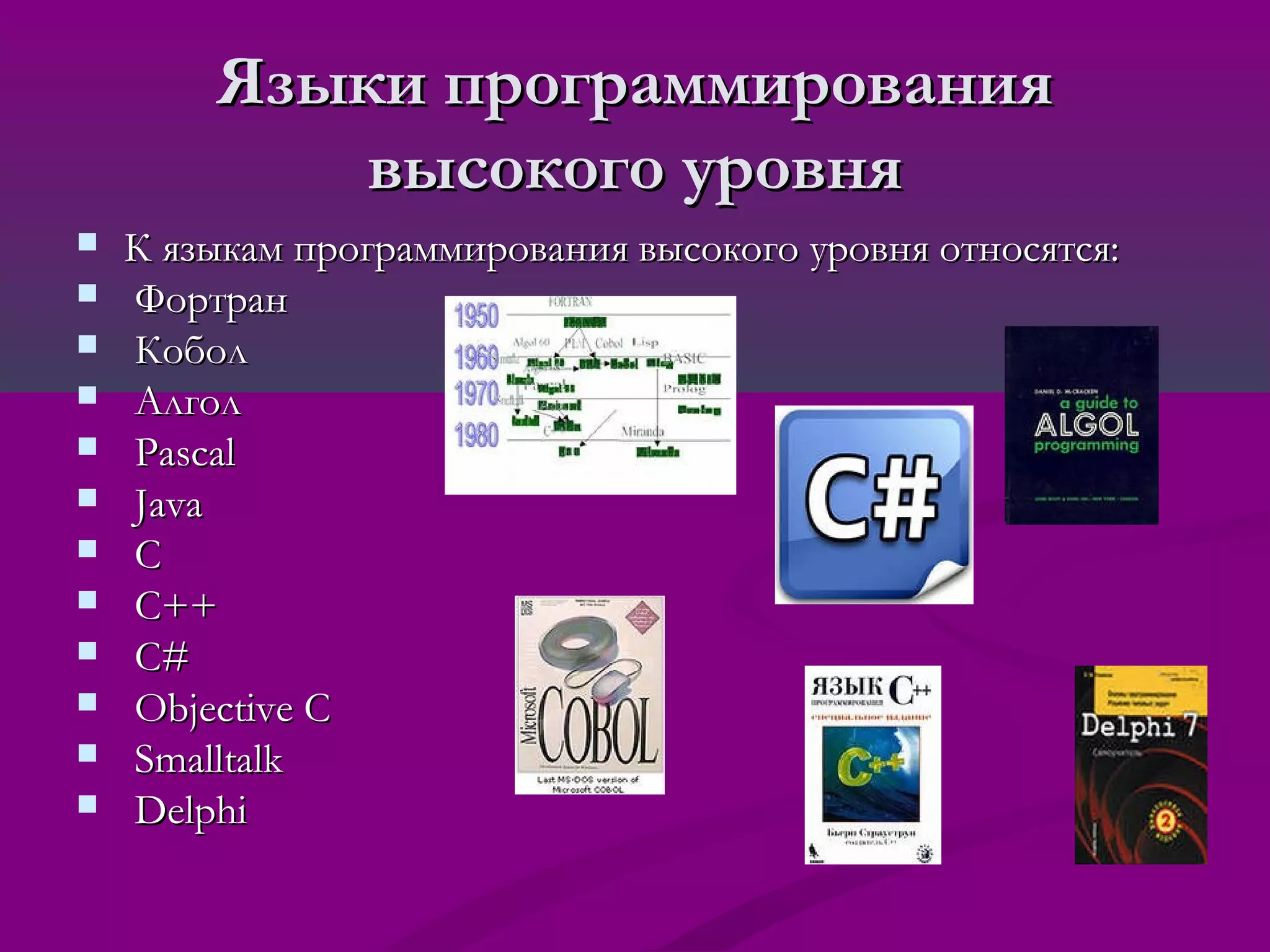 Языки программирования
            высокого уровня
   К языкам программирования высокого уровня относятся:
   Фортран
   Кобол
   Алгол
   Pascal
   Java
   C
   C++
   C#
   Objective C
   Smalltalk
   Delphi
 