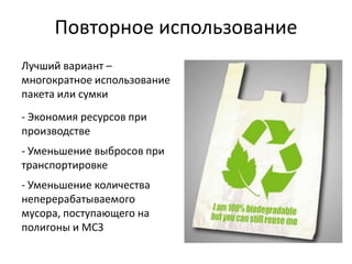Повторное использование
Лучший вариант –
многократное использование
пакета или сумки
- Экономия ресурсов при
производстве
- Уменьшение выбросов при
транспортировке
- Уменьшение количества
неперерабатываемого
мусора, поступающего на
полигоны и МСЗ
 