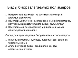 Виды биоразлагаемых полимеров
1. Натуральные полимеры из растительного сырья:
   крахмал, целюллоза
2. Полимеры, химически синтезированные из мономеров,
   полученных из растительного сырья: полилактид
3. Полимеры, синтезированные микроорганизмами:
   полигидроксиалканоаты

Сырье для производства биоразлагаемых полимеров:
1. Пищевые культуры: кукуруза, пшеница, соя, сахарный
   тростник, свекла
2. Альтернативное сырье: осадки сточных вод,
   органические отходы
 