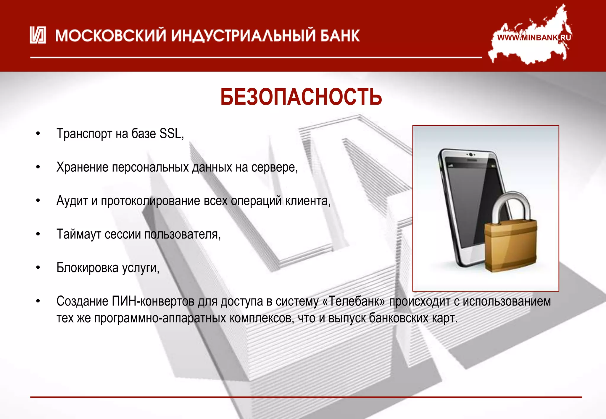 WWW.MINBANK.RU




                               БЕЗОПАСНОСТЬ
•   Транспорт на базе SSL,

•   Хранение персональных данных на сервере,

•   Аудит и протоколирование всех операций клиента,

•   Таймаут сессии пользователя,

•   Блокировка услуги,

•   Создание ПИН-конвертов для доступа в систему «Телебанк» происходит с использованием
    тех же программно-аппаратных комплексов, что и выпуск банковских карт.
 