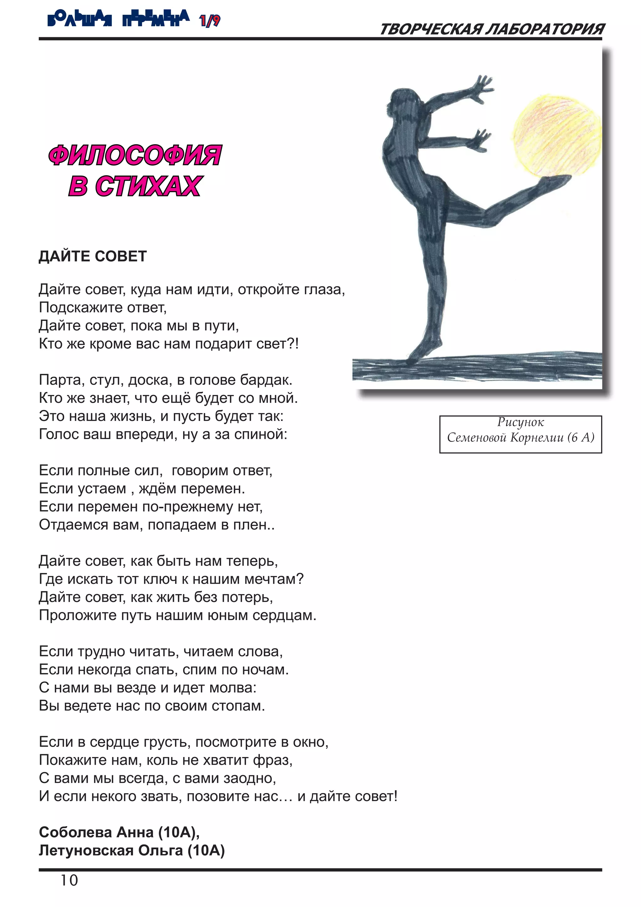 БОЛЬШАЯ ПЕРЕМЕНА 1/9
                                              ТВОРЧЕСКАЯ ЛАБОРАТОРИЯ




 ФИЛОСОФИЯ
  В СТИХАХ

ДАЙТЕ СОВЕТ

Дайте совет, куда нам идти, откройте глаза,
Подскажите ответ,
Дайте совет, пока мы в пути,
Кто же кроме вас нам подарит свет?!

Парта, стул, доска, в голове бардак.
Кто же знает, что ещё будет со мной.
Это наша жизнь, и пусть будет так:                          Рисунок
Голос ваш впереди, ну а за спиной:                  Семеновой Корнелии (6 А)

Если полные сил, говорим ответ,
Если устаем , ждём перемен.
Если перемен по-прежнему нет,
Отдаемся вам, попадаем в плен..

Дайте совет, как быть нам теперь,
Где искать тот ключ к нашим мечтам?
Дайте совет, как жить без потерь,
Проложите путь нашим юным сердцам.

Если трудно читать, читаем слова,
Если некогда спать, спим по ночам.
С нами вы везде и идет молва:
Вы ведете нас по своим стопам.

Если в сердце грусть, посмотрите в окно,
Покажите нам, коль не хватит фраз,
С вами мы всегда, с вами заодно,
И если некого звать, позовите нас… и дайте совет!

Соболева Анна (10А),
Летуновская Ольга (10А)
  10
 