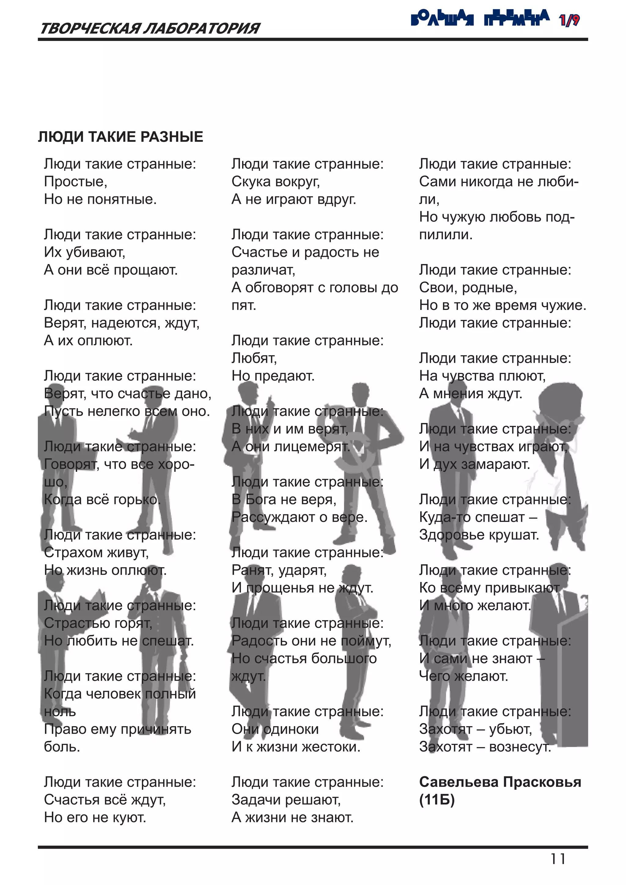 БОЛЬШАЯ ПЕРЕМЕНА 1/9
ТВОРЧЕСКАЯ ЛАБОРАТОРИЯ




ЛЮДИ ТАКИЕ РАЗНЫЕ
Люди такие странные:       Люди такие странные:      Люди такие странные:
Простые,                   Скука вокруг,             Сами никогда не люби-
Но не понятные.            А не играют вдруг.        ли,
                                                     Но чужую любовь под-
Люди такие странные:       Люди такие странные:      пилили.
Их убивают,                Счастье и радость не
А они всё прощают.         различат,                 Люди такие странные:
                           А обговорят с головы до   Свои, родные,
Люди такие странные:       пят.                      Но в то же время чужие.
Верят, надеются, ждут,                               Люди такие странные:
А их оплюют.               Люди такие странные:
                           Любят,                    Люди такие странные:
Люди такие странные:       Но предают.               На чувства плюют,
Верят, что счастье дано,                             А мнения ждут.
Пусть нелегко всем оно.    Люди такие странные:
                           В них и им верят,         Люди такие странные:
Люди такие странные:       А они лицемерят.          И на чувствах играют,
Говорят, что все хоро-                               И дух замарают.
шо,                        Люди такие странные:
Когда всё горько.          В Бога не веря,           Люди такие странные:
                           Рассуждают о вере.        Куда-то спешат –
Люди такие странные:                                 Здоровье крушат.
Страхом живут,             Люди такие странные:
Но жизнь оплюют.           Ранят, ударят,            Люди такие странные:
                           И прощенья не ждут.       Ко всему привыкают
Люди такие странные:                                 И много желают.
Страстью горят,            Люди такие странные:
Но любить не спешат.       Радость они не поймут,    Люди такие странные:
                           Но счастья большого       И сами не знают –
Люди такие странные:       ждут.                     Чего желают.
Когда человек полный
ноль                       Люди такие странные:      Люди такие странные:
Право ему причинять        Они одиноки               Захотят – убьют,
боль.                      И к жизни жестоки.        Захотят – вознесут.

Люди такие странные:       Люди такие странные:      Савельева Прасковья
Счастья всё ждут,          Задачи решают,            (11Б)
Но его не куют.            А жизни не знают.

                                                                      11
 