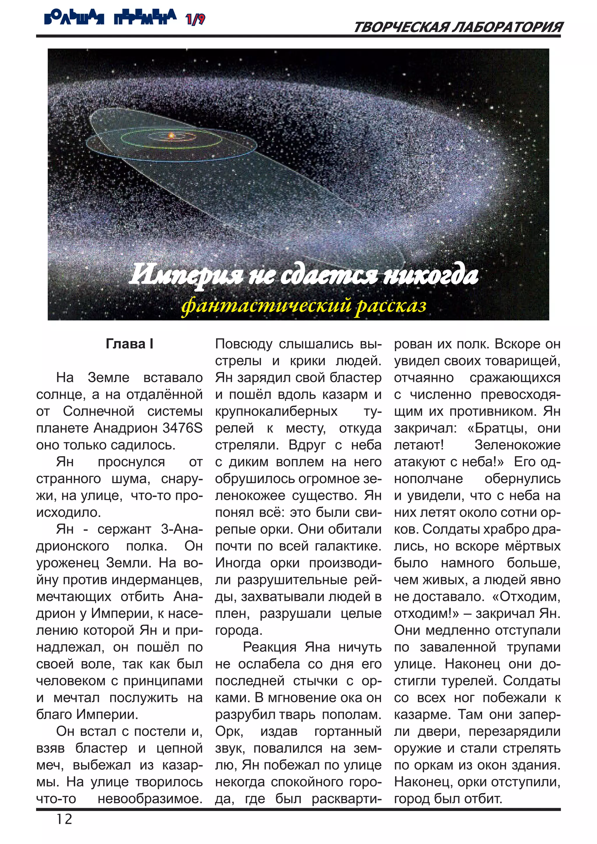 БОЛЬШАЯ ПЕРЕМЕНА 1/9
                                               ТВОРЧЕСКАЯ ЛАБОРАТОРИЯ




              Империя не сдается никогда
                     фантастический рассказ
          Глава I           Повсюду слышались вы-      рован их полк. Вскоре он
                            стрелы и крики людей.      увидел своих товарищей,
   На Земле вставало        Ян зарядил свой бластер    отчаянно сражающихся
солнце, а на отдалённой     и пошёл вдоль казарм и     с численно превосходя-
от Солнечной системы        крупнокалиберных     ту-   щим их противником. Ян
планете Анадрион 3476S      релей к месту, откуда      закричал: «Братцы, они
оно только садилось.        стреляли. Вдруг с неба     летают!     Зеленокожие
   Ян    проснулся     от   с диким воплем на него     атакуют с неба!» Его од-
странного шума, снару-      обрушилось огромное зе-    нополчане    обернулись
жи, на улице, что-то про-   ленокожее существо. Ян     и увидели, что с неба на
исходило.                   понял всё: это были сви-   них летят около сотни ор-
   Ян - сержант 3-Ана-      репые орки. Они обитали    ков. Солдаты храбро дра-
дрионского полка. Он        почти по всей галактике.   лись, но вскоре мёртвых
уроженец Земли. На во-      Иногда орки производи-     было намного больше,
йну против индерманцев,     ли разрушительные рей-     чем живых, а людей явно
мечтающих отбить Ана-       ды, захватывали людей в    не доставало. «Отходим,
дрион у Империи, к насе-    плен, разрушали целые      отходим!» – закричал Ян.
лению которой Ян и при-     города.                    Они медленно отступали
надлежал, он пошёл по           Реакция Яна ничуть     по заваленной трупами
своей воле, так как был     не ослабела со дня его     улице. Наконец они до-
человеком с принципами      последней стычки с ор-     стигли турелей. Солдаты
и мечтал послужить на       ками. В мгновение ока он   со всех ног побежали к
благо Империи.              разрубил тварь пополам.    казарме. Там они запер-
   Он встал с постели и,    Орк, издав гортанный       ли двери, перезарядили
взяв бластер и цепной       звук, повалился на зем-    оружие и стали стрелять
меч, выбежал из казар-      лю, Ян побежал по улице    по оркам из окон здания.
мы. На улице творилось      некогда спокойного горо-   Наконец, орки отступили,
что-то   невообразимое.     да, где был раскварти-     город был отбит.
   12
 