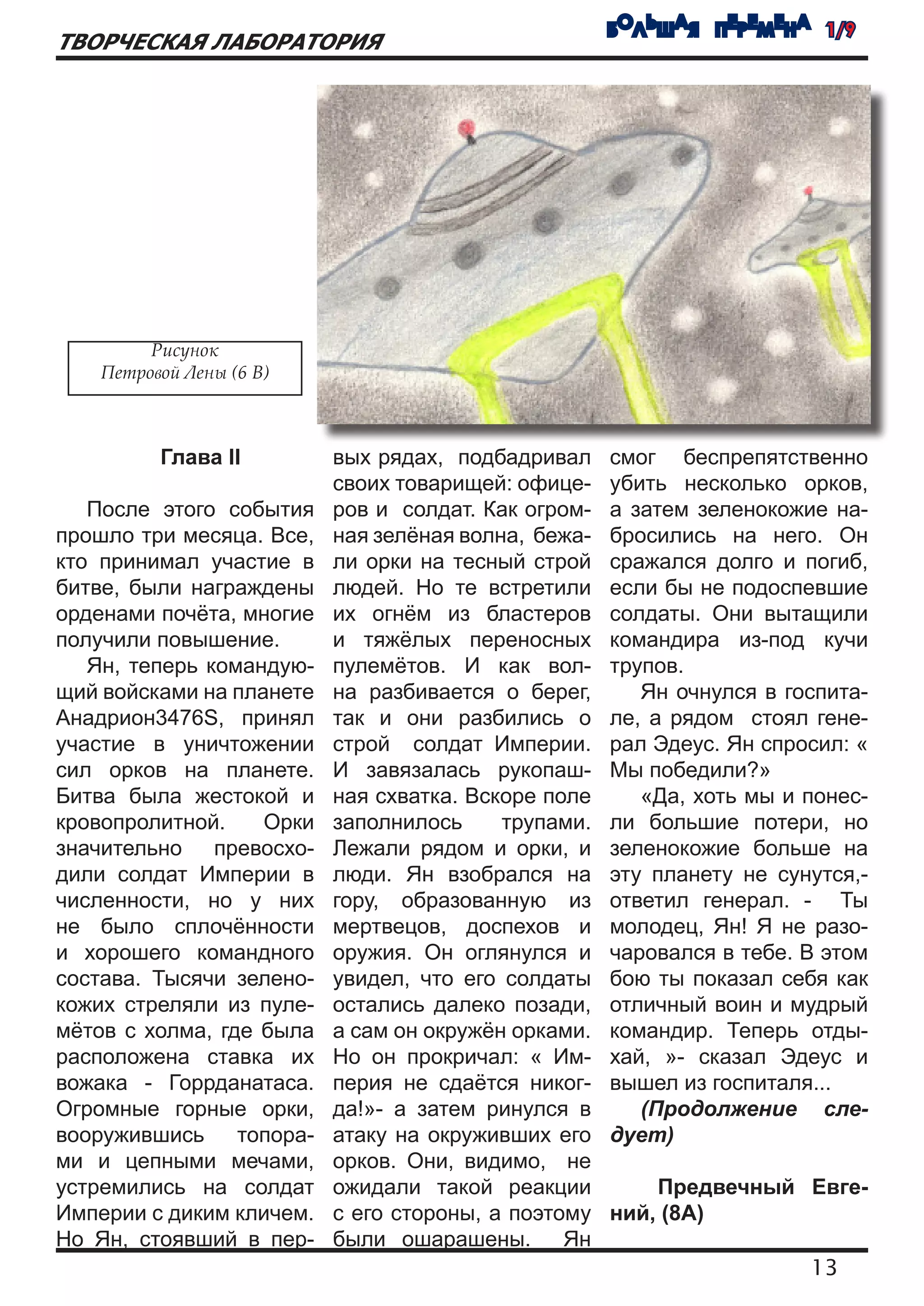 БОЛЬШАЯ ПЕРЕМЕНА 1/9
ТВОРЧЕСКАЯ ЛАБОРАТОРИЯ




         Рисунок
    Петровой Лены (6 В)



          Глава II         вых рядах, подбадривал     смог беспрепятственно
                           своих товарищей: офице-    убить несколько орков,
   После этого события     ров и солдат. Как огром-   а затем зеленокожие на-
прошло три месяца. Все,    ная зелёная волна, бежа-   бросились на него. Он
кто принимал участие в     ли орки на тесный строй    сражался долго и погиб,
битве, были награждены     людей. Но те встретили     если бы не подоспевшие
орденами почёта, многие    их огнём из бластеров      солдаты. Они вытащили
получили повышение.        и тяжёлых переносных       командира из-под кучи
   Ян, теперь командую-    пулемётов. И как вол-      трупов.
щий войсками на планете    на разбивается о берег,       Ян очнулся в госпита-
Анадрион3476S, принял      так и они разбились о      ле, а рядом стоял гене-
участие в уничтожении      строй солдат Империи.      рал Эдеус. Ян спросил: «
сил орков на планете.      И завязалась рукопаш-      Мы победили?»
Битва была жестокой и      ная схватка. Вскоре поле      «Да, хоть мы и понес-
кровопролитной.    Орки    заполнилось     трупами.   ли большие потери, но
значительно превосхо-      Лежали рядом и орки, и     зеленокожие больше на
дили солдат Империи в      люди. Ян взобрался на      эту планету не сунутся,-
численности, но у них      гору, образованную из      ответил генерал. - Ты
не было сплочённости       мертвецов, доспехов и      молодец, Ян! Я не разо-
и хорошего командного      оружия. Он оглянулся и     чаровался в тебе. В этом
состава. Тысячи зелено-    увидел, что его солдаты    бою ты показал себя как
кожих стреляли из пуле-    остались далеко позади,    отличный воин и мудрый
мётов с холма, где была    а сам он окружён орками.   командир. Теперь отды-
расположена ставка их      Но он прокричал: « Им-     хай, »- сказал Эдеус и
вожака - Горрданатаса.     перия не сдаётся никог-    вышел из госпиталя...
Огромные горные орки,      да!»- а затем ринулся в       (Продолжение сле-
вооружившись     топора-   атаку на окруживших его    дует)
ми и цепными мечами,       орков. Они, видимо, не
устремились на солдат      ожидали такой реакции          Предвечный Евге-
Империи с диким кличем.    с его стороны, а поэтому   ний, (8А)
Но Ян, стоявший в пер-     были ошарашены. Ян
                                                                        13
 
