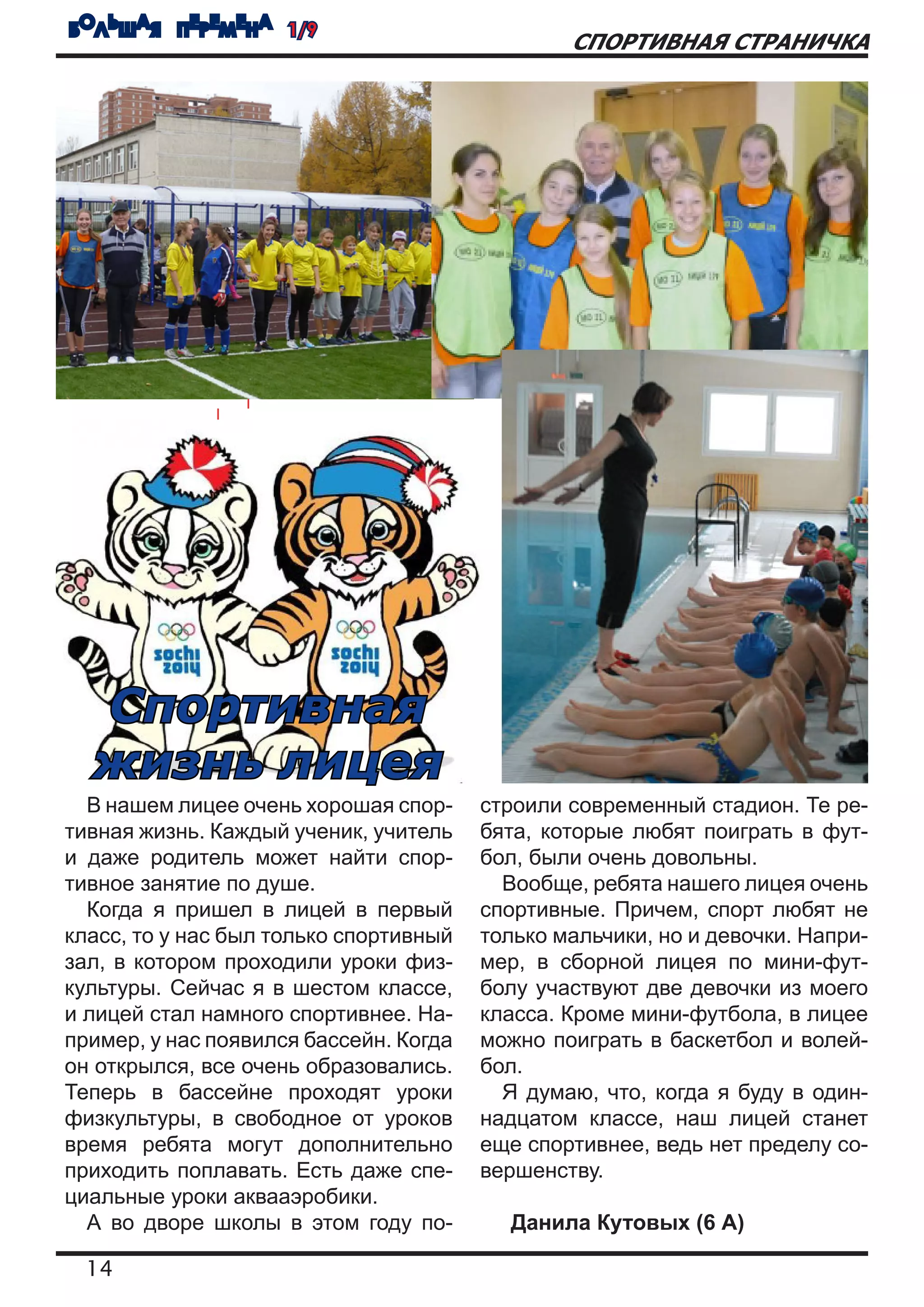 БОЛЬШАЯ ПЕРЕМЕНА 1/9
                                                СПОРТИВНАЯ СТРАНИЧКА




  Спортивная
  жизнь лицея
  В нашем лицее очень хорошая спор-     строили современный стадион. Те ре-
тивная жизнь. Каждый ученик, учитель    бята, которые любят поиграть в фут-
и даже родитель может найти спор-       бол, были очень довольны.
тивное занятие по душе.                   Вообще, ребята нашего лицея очень
  Когда я пришел в лицей в первый       спортивные. Причем, спорт любят не
класс, то у нас был только спортивный   только мальчики, но и девочки. Напри-
зал, в котором проходили уроки физ-     мер, в сборной лицея по мини-фут-
культуры. Сейчас я в шестом классе,     болу участвуют две девочки из моего
и лицей стал намного спортивнее. На-    класса. Кроме мини-футбола, в лицее
пример, у нас появился бассейн. Когда   можно поиграть в баскетбол и волей-
он открылся, все очень образовались.    бол.
Теперь в бассейне проходят уроки          Я думаю, что, когда я буду в один-
физкультуры, в свободное от уроков      надцатом классе, наш лицей станет
время ребята могут дополнительно        еще спортивнее, ведь нет пределу со-
приходить поплавать. Есть даже спе-     вершенству.
циальные уроки аквааэробики.
  А во дворе школы в этом году по-        Данила Кутовых (6 А)

  14
 