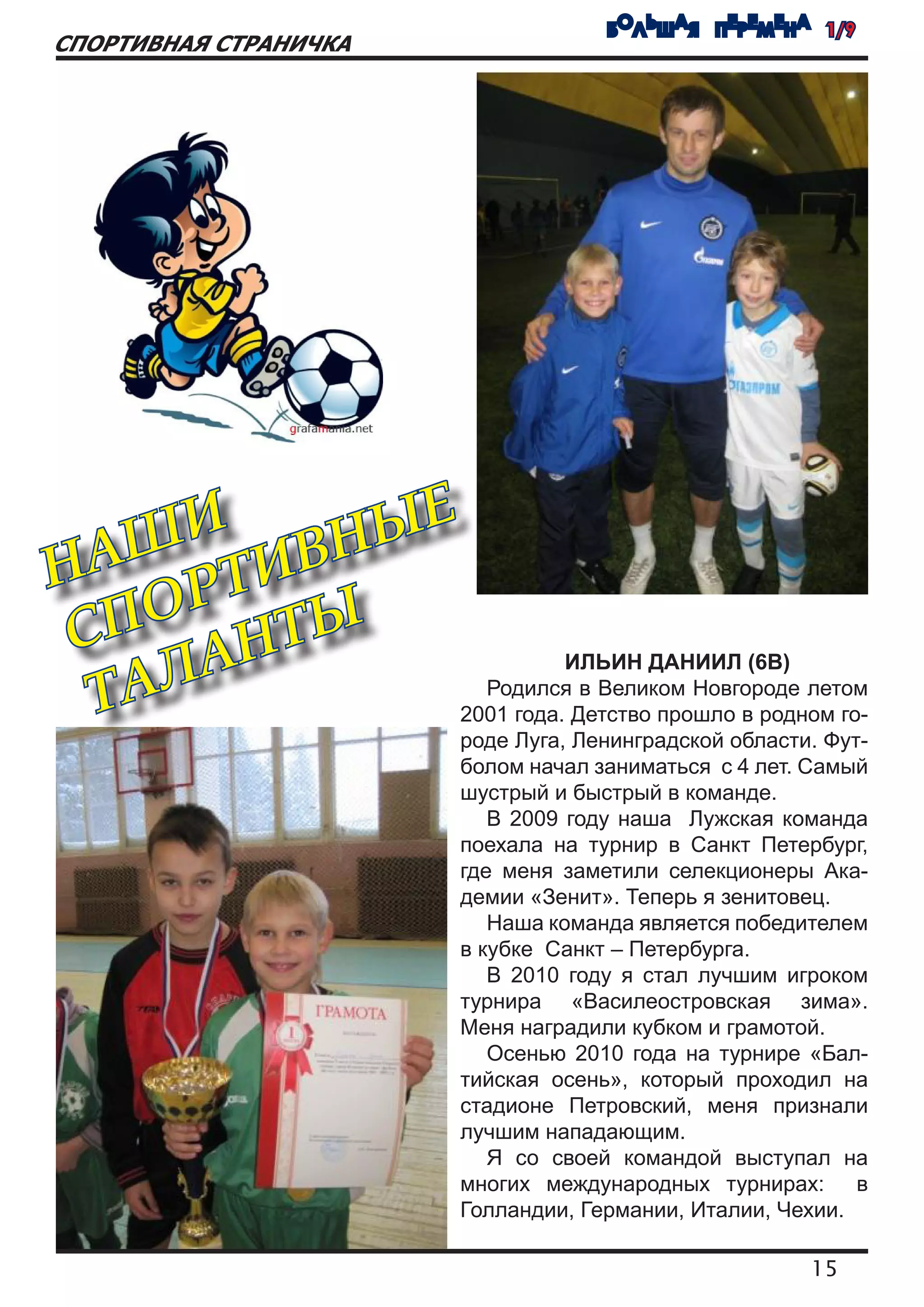 БОЛЬШАЯ ПЕРЕМЕНА 1/9
СПОРТИВНАЯ СТРАНИЧКА




     И
  АШ ТИВН ЫЕ
Н
    ОР ТЫ
 СП АН
  ТАЛ
                                 ИЛЬИН ДАНИИЛ (6В)
                          Родился в Великом Новгороде летом
                       2001 года. Детство прошло в родном го-
                       роде Луга, Ленинградской области. Фут-
                       болом начал заниматься с 4 лет. Самый
                       шустрый и быстрый в команде.
                          В 2009 году наша Лужская команда
                       поехала на турнир в Санкт Петербург,
                       где меня заметили селекционеры Ака-
                       демии «Зенит». Теперь я зенитовец.
                          Наша команда является победителем
                       в кубке Санкт – Петербурга.
                          В 2010 году я стал лучшим игроком
                       турнира «Василеостровская зима».
                       Меня наградили кубком и грамотой.
                          Осенью 2010 года на турнире «Бал-
                       тийская осень», который проходил на
                       стадионе Петровский, меня признали
                       лучшим нападающим.
                          Я со своей командой выступал на
                       многих международных турнирах: в
                       Голландии, Германии, Италии, Чехии.

                                                       15
 