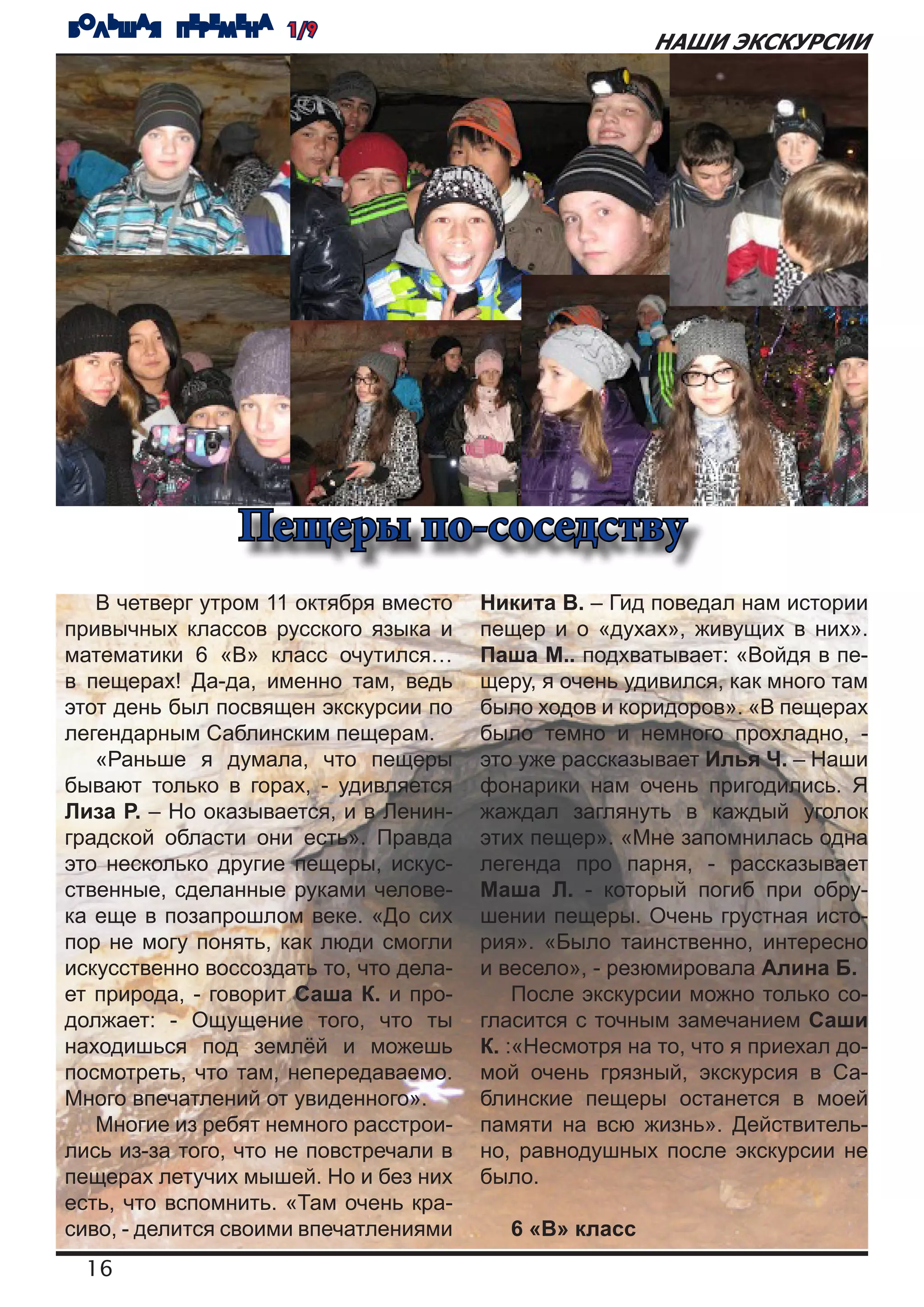 БОЛЬШАЯ ПЕРЕМЕНА 1/9
                                                         НАШИ ЭКСКУРСИИ




                Пещеры по-соседству
   В четверг утром 11 октября вместо    Никита В. – Гид поведал нам истории
привычных классов русского языка и      пещер и о «духах», живущих в них».
математики 6 «В» класс очутился…        Паша М.. подхватывает: «Войдя в пе-
в пещерах! Да-да, именно там, ведь      щеру, я очень удивился, как много там
этот день был посвящен экскурсии по     было ходов и коридоров». «В пещерах
легендарным Саблинским пещерам.         было темно и немного прохладно, -
   «Раньше я думала, что пещеры         это уже рассказывает Илья Ч. – Наши
бывают только в горах, - удивляется     фонарики нам очень пригодились. Я
Лиза Р. – Но оказывается, и в Ленин-    жаждал заглянуть в каждый уголок
градской области они есть». Правда      этих пещер». «Мне запомнилась одна
это несколько другие пещеры, искус-     легенда про парня, - рассказывает
ственные, сделанные руками челове-      Маша Л. - который погиб при обру-
ка еще в позапрошлом веке. «До сих      шении пещеры. Очень грустная исто-
пор не могу понять, как люди смогли     рия». «Было таинственно, интересно
искусственно воссоздать то, что дела-   и весело», - резюмировала Алина Б.
ет природа, - говорит Саша К. и про-        После экскурсии можно только со-
должает: - Ощущение того, что ты        гласится с точным замечанием Саши
находишься под землёй и можешь          К. :«Несмотря на то, что я приехал до-
посмотреть, что там, непередаваемо.     мой очень грязный, экскурсия в Са-
Много впечатлений от увиденного».       блинские пещеры останется в моей
   Многие из ребят немного расстрои-    памяти на всю жизнь». Действитель-
лись из-за того, что не повстречали в   но, равнодушных после экскурсии не
пещерах летучих мышей. Но и без них     было.
есть, что вспомнить. «Там очень кра-
сиво, - делится своими впечатлениями       6 «В» класс
  16
 