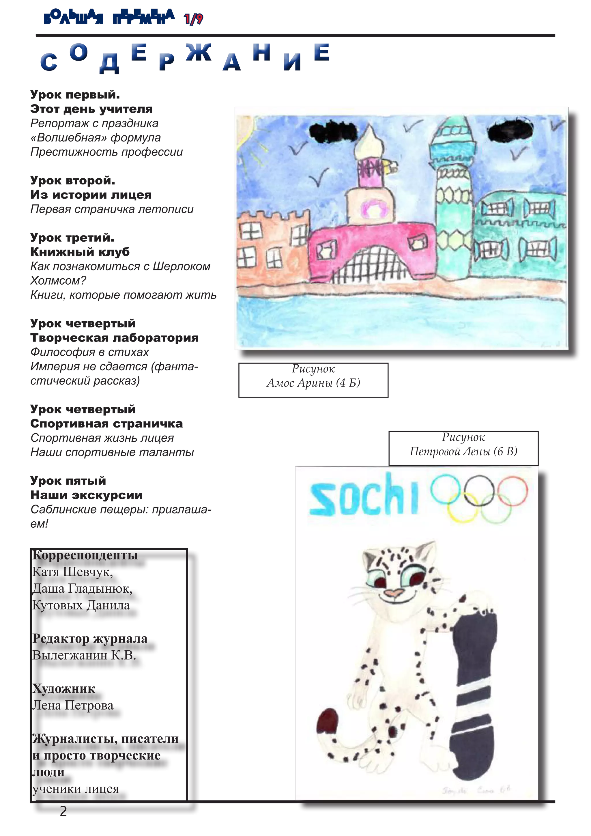 БОЛЬШАЯ ПЕРЕМЕНА 1/9


 С О Д Е Р Ж А Н И Е
Урок первый.
Этот день учителя
Репортаж с праздника
«Волшебная» формула
Престижность профессии

Урок второй.
Из истории лицея
Первая страничка летописи

Урок третий.
Книжный клуб
Как познакомиться с Шерлоком
Холмсом?
Книги, которые помогают жить

Урок четвертый
Творческая лаборатория
Философия в стихах
Империя не сдается (фанта-        Рисунок
стический рассказ)             Амос Арины (4 Б)

Урок четвертый
Спортивная страничка
Спортивная жизнь лицея                                 Рисунок
Наши спортивные таланты                           Петровой Лены (6 В)

Урок пятый
Наши экскурсии
Саблинские пещеры: приглаша-
ем!

Корреспонденты
Катя Шевчук,
Даша Гладынюк,
Кутовых Данила

Редактор журнала
Вылегжанин К.В.

Художник
Лена Петрова

Журналисты, писатели
и просто творческие
люди
ученики лицея
    2
 