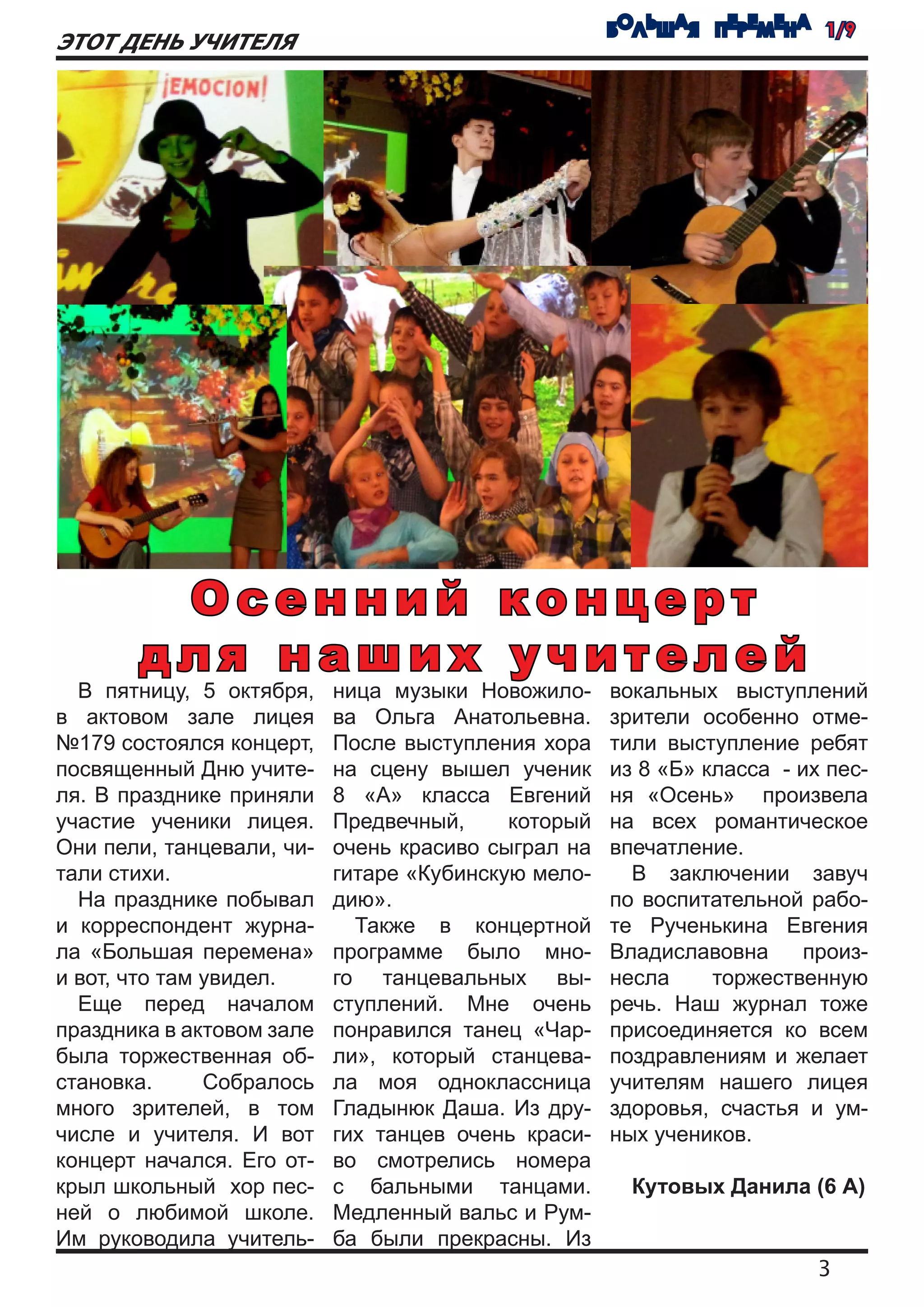 БОЛЬШАЯ ПЕРЕМЕНА 1/9
ЭТОТ ДЕНЬ УЧИТЕЛЯ




        Осенний концерт
       для наших учителей
  В пятницу, 5 октября,    ница музыки Новожило-     вокальных выступлений
в актовом зале лицея       ва Ольга Анатольевна.     зрители особенно отме-
№179 состоялся концерт,    После выступления хора    тили выступление ребят
посвященный Дню учите-     на сцену вышел ученик     из 8 «Б» класса - их пес-
ля. В празднике приняли    8 «А» класса Евгений      ня «Осень» произвела
участие ученики лицея.     Предвечный,     который   на всех романтическое
Они пели, танцевали, чи-   очень красиво сыграл на   впечатление.
тали стихи.                гитаре «Кубинскую мело-     В заключении завуч
  На празднике побывал     дию».                     по воспитательной рабо-
и корреспондент журна-       Также в концертной      те Рученькина Евгения
ла «Большая перемена»      программе было мно-       Владиславовна      произ-
и вот, что там увидел.     го танцевальных вы-       несла     торжественную
  Еще перед началом        ступлений. Мне очень      речь. Наш журнал тоже
праздника в актовом зале   понравился танец «Чар-    присоединяется ко всем
была торжественная об-     ли», который станцева-    поздравлениям и желает
становка.      Собралось   ла моя одноклассница      учителям нашего лицея
много зрителей, в том      Гладынюк Даша. Из дру-    здоровья, счастья и ум-
числе и учителя. И вот     гих танцев очень краси-   ных учеников.
концерт начался. Его от-   во смотрелись номера
крыл школьный хор пес-     с бальными танцами.         Кутовых Данила (6 А)
ней о любимой школе.       Медленный вальс и Рум-
Им руководила учитель-     ба были прекрасны. Из
                                                                         3
 