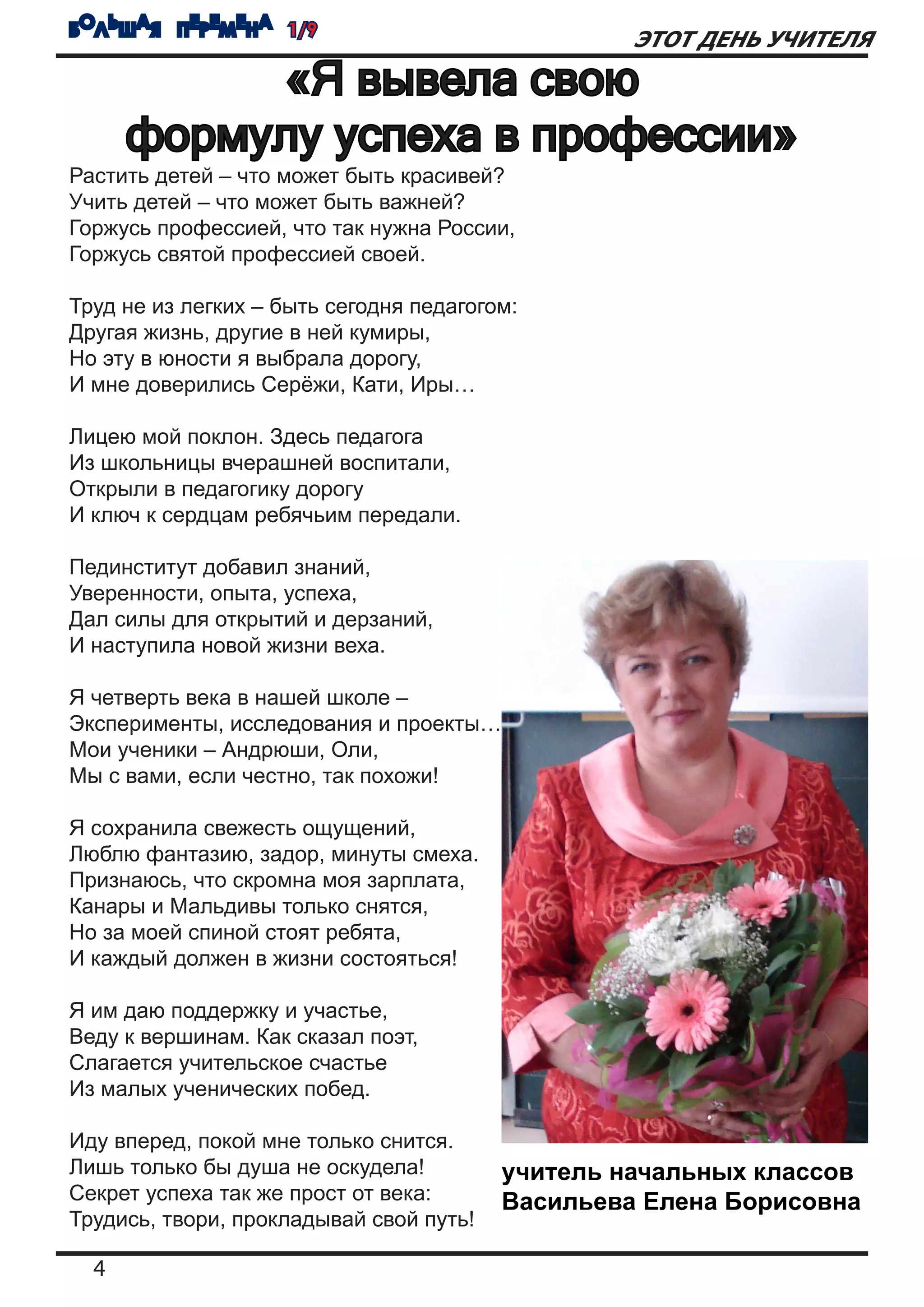 БОЛЬШАЯ ПЕРЕМЕНА 1/9
                                                  ЭТОТ ДЕНЬ УЧИТЕЛЯ
           «Я вывела свою
      формулу успеха в профессии»
Растить детей – что может быть красивей?
Учить детей – что может быть важней?
Горжусь профессией, что так нужна России,
Горжусь святой профессией своей.

Труд не из легких – быть сегодня педагогом:
Другая жизнь, другие в ней кумиры,
Но эту в юности я выбрала дорогу,
И мне доверились Серёжи, Кати, Иры…

Лицею мой поклон. Здесь педагога
Из школьницы вчерашней воспитали,
Открыли в педагогику дорогу
И ключ к сердцам ребячьим передали.

Пединститут добавил знаний,
Уверенности, опыта, успеха,
Дал силы для открытий и дерзаний,
И наступила новой жизни веха.

Я четверть века в нашей школе –
Эксперименты, исследования и проекты…
Мои ученики – Андрюши, Оли,
Мы с вами, если честно, так похожи!

Я сохранила свежесть ощущений,
Люблю фантазию, задор, минуты смеха.
Признаюсь, что скромна моя зарплата,
Канары и Мальдивы только снятся,
Но за моей спиной стоят ребята,
И каждый должен в жизни состояться!

Я им даю поддержку и участье,
Веду к вершинам. Как сказал поэт,
Слагается учительское счастье
Из малых ученических побед.

Иду вперед, покой мне только снится.
Лишь только бы душа не оскудела!         учитель начальных классов
Секрет успеха так же прост от века:      Васильева Елена Борисовна
Трудись, твори, прокладывай свой путь!

  4
 