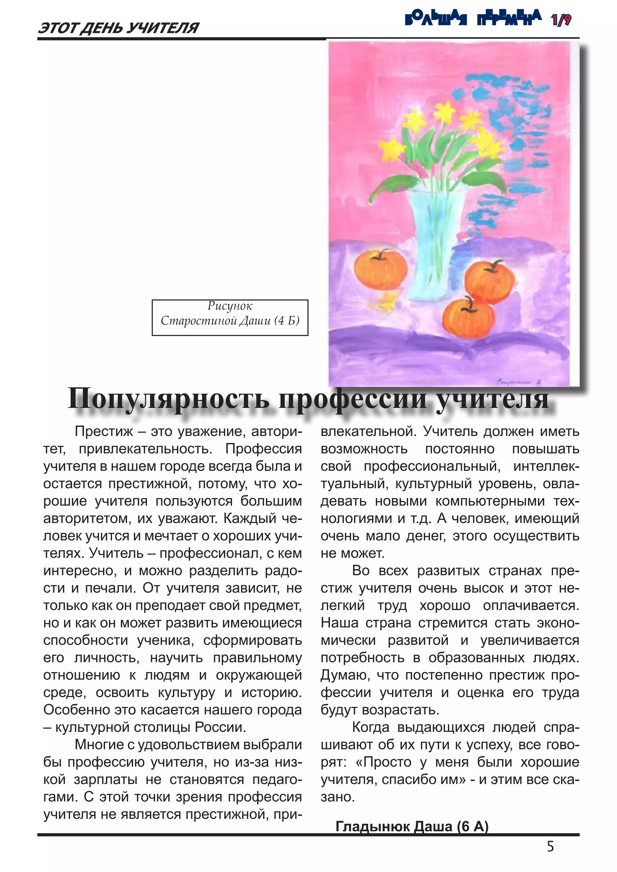 БОЛЬШАЯ ПЕРЕМЕНА 1/9
ЭТОТ ДЕНЬ УЧИТЕЛЯ




                       Рисунок
                Старостиной Даши (4 Б)




   Популярность профессии учителя
   	 Престиж – это уважение, автори-     влекательной. Учитель должен иметь
тет, привлекательность. Профессия        возможность постоянно повышать
учителя в нашем городе всегда была и     свой профессиональный, интеллек-
остается престижной, потому, что хо-     туальный, культурный уровень, овла-
рошие учителя пользуются большим         девать новыми компьютерными тех-
авторитетом, их уважают. Каждый че-      нологиями и т.д. А человек, имеющий
ловек учится и мечтает о хороших учи-    очень мало денег, этого осуществить
телях. Учитель – профессионал, с кем     не может.
интересно, и можно разделить радо-          	 Во всех развитых странах пре-
сти и печали. От учителя зависит, не     стиж учителя очень высок и этот не-
только как он преподает свой предмет,    легкий труд хорошо оплачивается.
но и как он может развить имеющиеся      Наша страна стремится стать эконо-
способности ученика, сформировать        мически развитой и увеличивается
его личность, научить правильному        потребность в образованных людях.
отношению к людям и окружающей           Думаю, что постепенно престиж про-
среде, освоить культуру и историю.       фессии учителя и оценка его труда
Особенно это касается нашего города      будут возрастать.
– культурной столицы России.                	 Когда выдающихся людей спра-
   	 Многие с удовольствием выбрали      шивают об их пути к успеху, все гово-
бы профессию учителя, но из-за низ-      рят: «Просто у меня были хорошие
кой зарплаты не становятся педаго-       учителя, спасибо им» - и этим все ска-
гами. С этой точки зрения профессия      зано.
учителя не является престижной, при-
                                           Гладынюк Даша (6 А)
                                                                          5
 