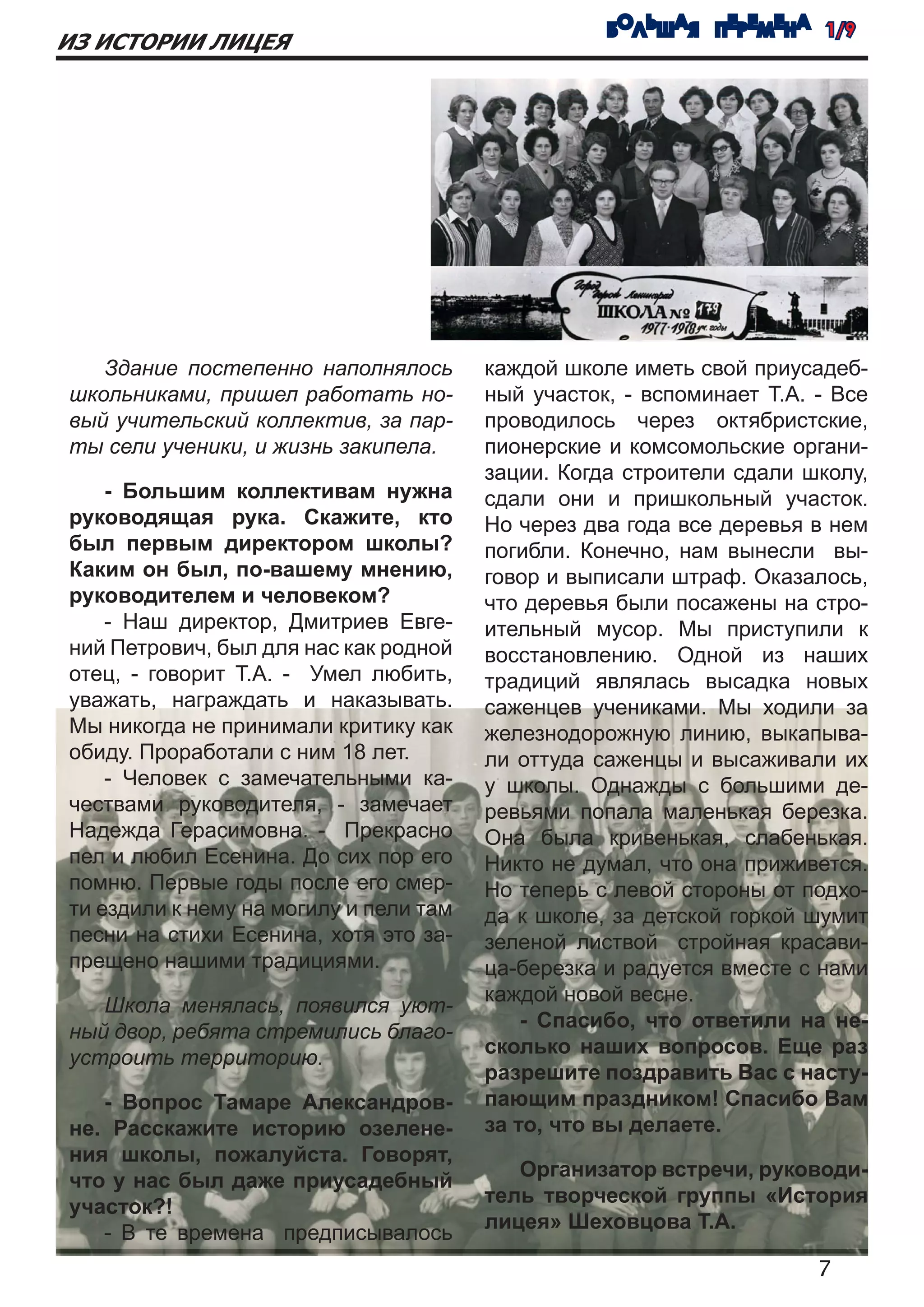 БОЛЬШАЯ ПЕРЕМЕНА 1/9
ИЗ ИСТОРИИ ЛИЦЕЯ




   Здание постепенно наполнялось        каждой школе иметь свой приусадеб-
школьниками, пришел работать но-        ный участок, - вспоминает Т.А. - Все
вый учительский коллектив, за пар-      проводилось через октябристские,
ты сели ученики, и жизнь закипела.      пионерские и комсомольские органи-
                                        зации. Когда строители сдали школу,
    - Большим коллективам нужна         сдали они и пришкольный участок.
руководящая рука. Скажите, кто          Но через два года все деревья в нем
был первым директором школы?            погибли. Конечно, нам вынесли вы-
Каким он был, по-вашему мнению,         говор и выписали штраф. Оказалось,
руководителем и человеком?              что деревья были посажены на стро-
    - Наш директор, Дмитриев Евге-      ительный мусор. Мы приступили к
ний Петрович, был для нас как родной    восстановлению. Одной из наших
отец, - говорит Т.А. - Умел любить,     традиций являлась высадка новых
уважать, награждать и наказывать.       саженцев учениками. Мы ходили за
Мы никогда не принимали критику как     железнодорожную линию, выкапыва-
обиду. Проработали с ним 18 лет.        ли оттуда саженцы и высаживали их
    - Человек с замечательными ка-      у школы. Однажды с большими де-
чествами руководителя, - замечает       ревьями попала маленькая березка.
Надежда Герасимовна. - Прекрасно        Она была кривенькая, слабенькая.
пел и любил Есенина. До сих пор его     Никто не думал, что она приживется.
помню. Первые годы после его смер-      Но теперь с левой стороны от подхо-
ти ездили к нему на могилу и пели там   да к школе, за детской горкой шумит
песни на стихи Есенина, хотя это за-    зеленой листвой стройная красави-
прещено нашими традициями.              ца-березка и радуется вместе с нами
                                        каждой новой весне.
   Школа менялась, появился уют-
                                            - Спасибо, что ответили на не-
ный двор, ребята стремились благо-
                                        сколько наших вопросов. Еще раз
устроить территорию.
                                        разрешите поздравить Вас с насту-
   - Вопрос Тамаре Александров-         пающим праздником! Спасибо Вам
не. Расскажите историю озелене-         за то, что вы делаете.
ния школы, пожалуйста. Говорят,
                                           Организатор встречи, руководи-
что у нас был даже приусадебный
                                        тель творческой группы «История
участок?!
                                        лицея» Шеховцова Т.А.
   - В те времена предписывалось
                                                                       7
 