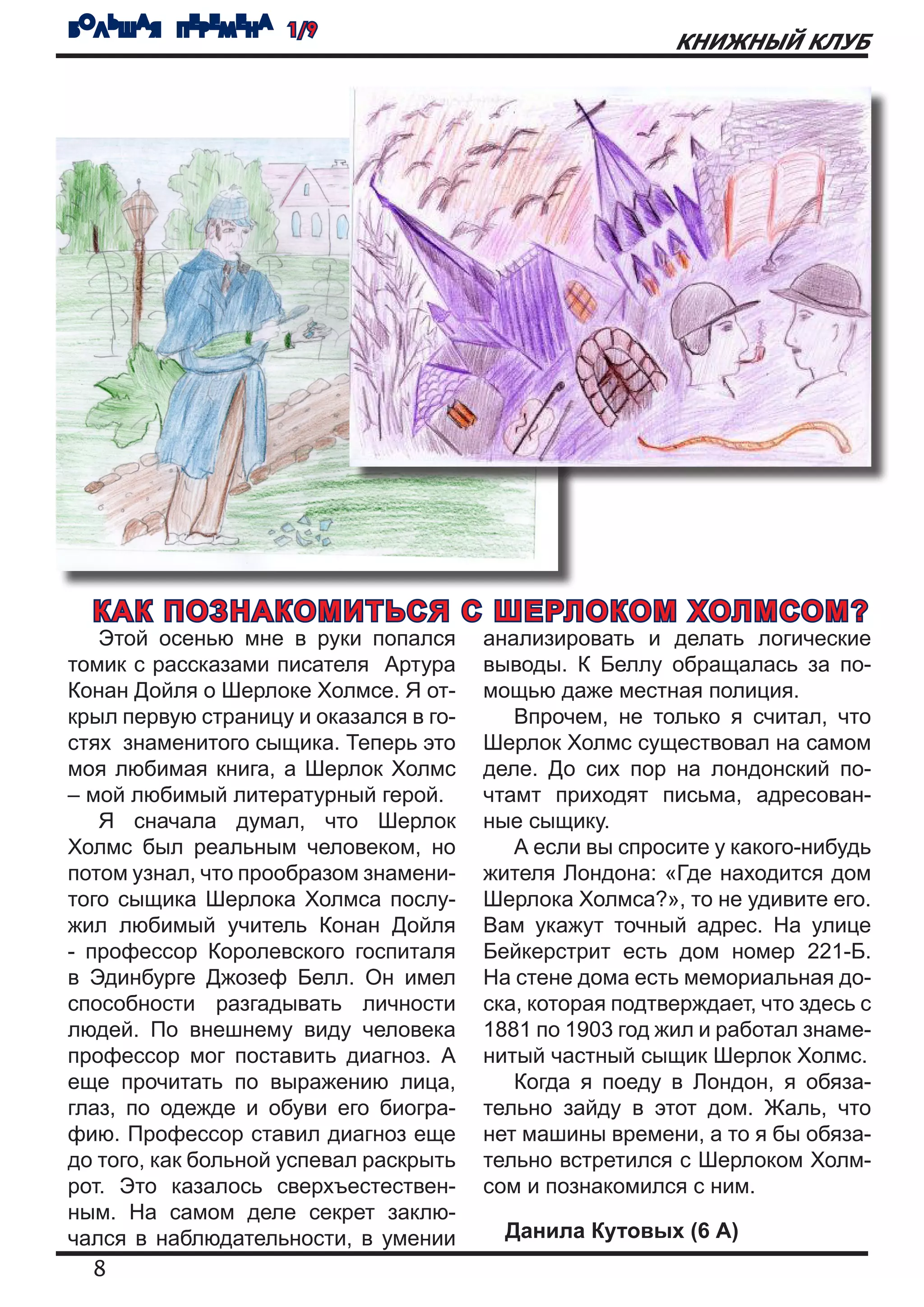 БОЛЬШАЯ ПЕРЕМЕНА 1/9
                                                          КНИЖНЫЙ КЛУБ




  КАК ПОЗНАКОМИТЬСЯ С ШЕРЛОКОМ ХОЛМСОМ?
   Этой осенью мне в руки попался       анализировать и делать логические
томик с рассказами писателя Артура      выводы. К Беллу обращалась за по-
Конан Дойля о Шерлоке Холмсе. Я от-     мощью даже местная полиция.
крыл первую страницу и оказался в го-      Впрочем, не только я считал, что
стях знаменитого сыщика. Теперь это     Шерлок Холмс существовал на самом
моя любимая книга, а Шерлок Холмс       деле. До сих пор на лондонский по-
– мой любимый литературный герой.       чтамт приходят письма, адресован-
   Я сначала думал, что Шерлок          ные сыщику.
Холмс был реальным человеком, но           А если вы спросите у какого-нибудь
потом узнал, что прообразом знамени-    жителя Лондона: «Где находится дом
того сыщика Шерлока Холмса послу-       Шерлока Холмса?», то не удивите его.
жил любимый учитель Конан Дойля         Вам укажут точный адрес. На улице
- профессор Королевского госпиталя      Бейкерстрит есть дом номер 221-Б.
в Эдинбурге Джозеф Белл. Он имел        На стене дома есть мемориальная до-
способности разгадывать личности        ска, которая подтверждает, что здесь с
людей. По внешнему виду человека        1881 по 1903 год жил и работал знаме-
профессор мог поставить диагноз. А      нитый частный сыщик Шерлок Холмс.
еще прочитать по выражению лица,           Когда я поеду в Лондон, я обяза-
глаз, по одежде и обуви его биогра-     тельно зайду в этот дом. Жаль, что
фию. Профессор ставил диагноз еще       нет машины времени, а то я бы обяза-
до того, как больной успевал раскрыть   тельно встретился с Шерлоком Холм-
рот. Это казалось сверхъестествен-      сом и познакомился с ним.
ным. На самом деле секрет заклю-
чался в наблюдательности, в умении        Данила Кутовых (6 А)
   8
 
