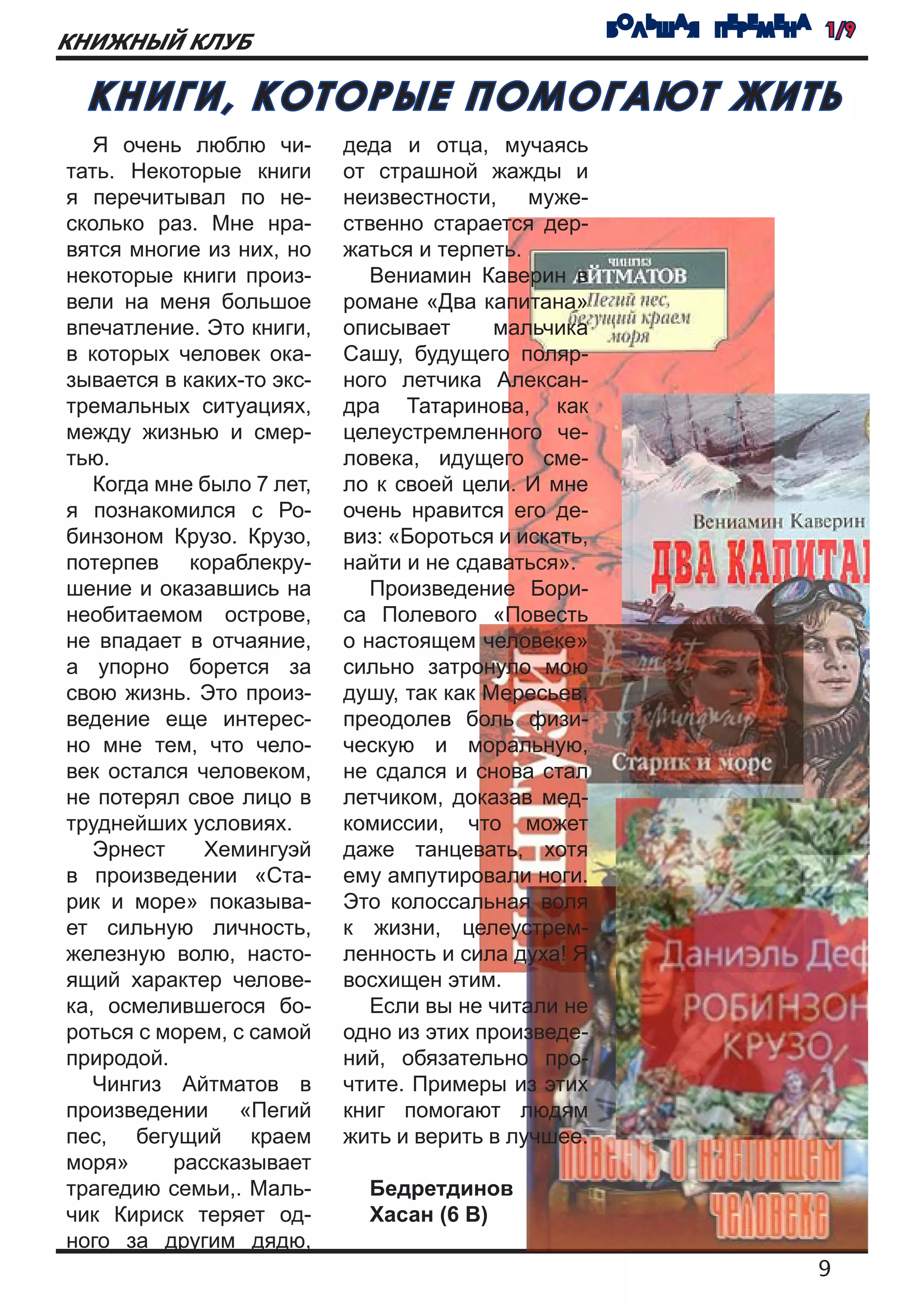 БОЛЬШАЯ ПЕРЕМЕНА 1/9
КНИЖНЫЙ КЛУБ

 КНИГИ, КОТОРЫЕ ПОМОГАЮТ ЖИТЬ
   Я очень люблю чи-       деда и отца, мучаясь
тать. Некоторые книги      от страшной жажды и
я перечитывал по не-       неизвестности, муже-
сколько раз. Мне нра-      ственно старается дер-
вятся многие из них, но    жаться и терпеть.
некоторые книги произ-        Вениамин Каверин в
вели на меня большое       романе «Два капитана»
впечатление. Это книги,    описывает      мальчика
в которых человек ока-     Сашу, будущего поляр-
зывается в каких-то экс-   ного летчика Алексан-
тремальных ситуациях,      дра Татаринова, как
между жизнью и смер-       целеустремленного че-
тью.                       ловека, идущего сме-
   Когда мне было 7 лет,   ло к своей цели. И мне
я познакомился с Ро-       очень нравится его де-
бинзоном Крузо. Крузо,     виз: «Бороться и искать,
потерпев кораблекру-       найти и не сдаваться».
шение и оказавшись на         Произведение Бори-
необитаемом острове,       са Полевого «Повесть
не впадает в отчаяние,     о настоящем человеке»
а упорно борется за        сильно затронуло мою
свою жизнь. Это произ-     душу, так как Мересьев,
ведение еще интерес-       преодолев боль физи-
но мне тем, что чело-      ческую и моральную,
век остался человеком,     не сдался и снова стал
не потерял свое лицо в     летчиком, доказав мед-
труднейших условиях.       комиссии, что может
   Эрнест    Хемингуэй     даже танцевать, хотя
в произведении «Ста-       ему ампутировали ноги.
рик и море» показыва-      Это колоссальная воля
ет сильную личность,       к жизни, целеустрем-
железную волю, насто-      ленность и сила духа! Я
ящий характер челове-      восхищен этим.
ка, осмелившегося бо-         Если вы не читали не
роться с морем, с самой    одно из этих произведе-
природой.                  ний, обязательно про-
   Чингиз Айтматов в       чтите. Примеры из этих
произведении «Пегий        книг помогают людям
пес, бегущий краем         жить и верить в лучшее.
моря»     рассказывает
трагедию семьи,. Маль-       Бедретдинов
чик Кириск теряет од-        Хасан (6 В)
ного за другим дядю,
                                                                      9
 