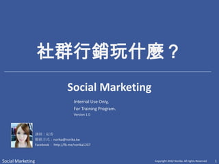 社群行銷玩什麼？
                                      Social Marketing
                                          Internal Use Only,
                                          For Training Program.
                                          Version 1.0




                   講師：紀香
                   聯絡方式：norika@norika.tw
                   Facebook： http://fb.me/norika1207



Social Marketing                                                  Copyright 2012 Norika. All rights Reserved   1
 