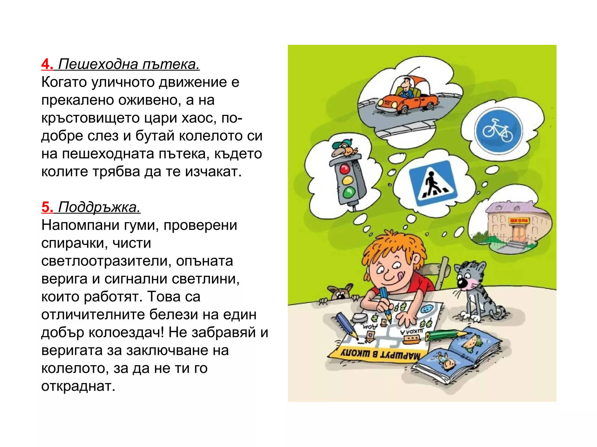 4. Пешеходна пътека.
Когато уличното движение е
прекалено оживено, а на
кръстовището цари хаос, по-
добре слез и бутай колелото си
на пешеходната пътека, където
колите трябва да те изчакат.

5. Поддръжка.
Напомпани гуми, проверени
спирачки, чисти
светлоотразители, опъната
верига и сигнални светлини,
които работят. Това са
отличителните белези на един
добър колоездач! Не забравяй и
веригата за заключване на
колелото, за да не ти го
откраднат.
 