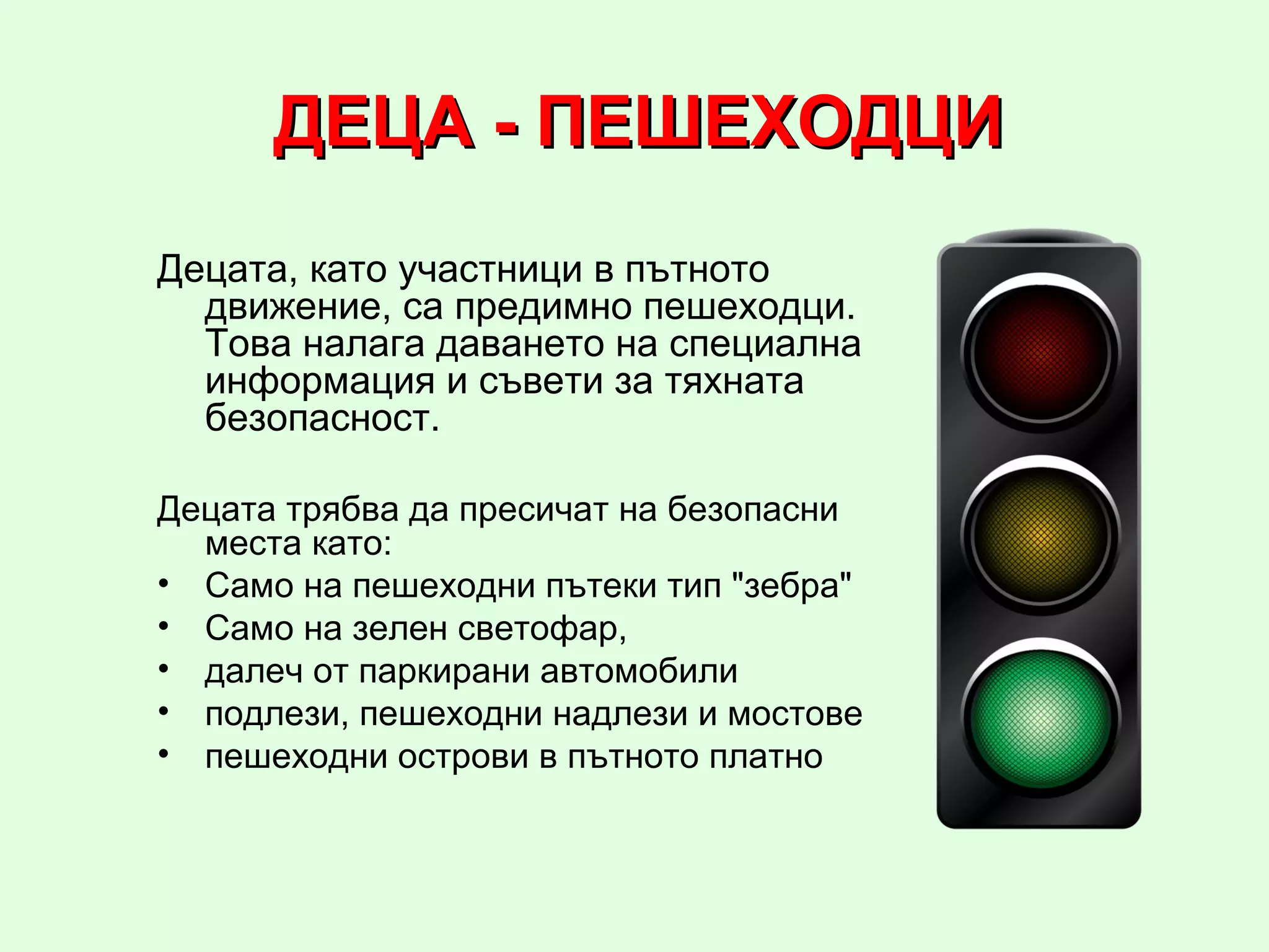 ДЕЦА - ПЕШЕХОДЦИ
Децата, като участници в пътното
  движение, са предимно пешеходци.
  Това налага даването на специална
  информация и съвети за тяхната
  безопасност.

Децата трябва да пресичат на безопасни
  места като:
• Само на пешеходни пътеки тип "зебра"
• Само на зелен светофар,
• далеч от паркирани автомобили
• подлези, пешеходни надлези и мостове
• пешеходни острови в пътното платно
 