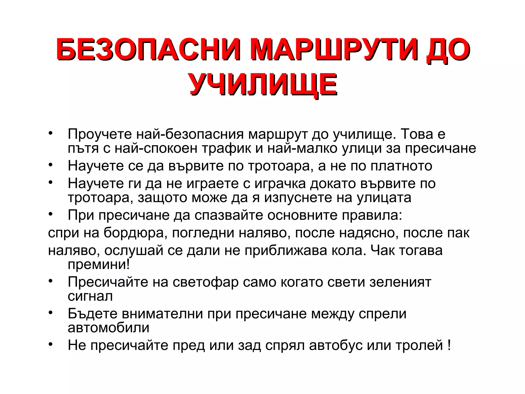 БЕЗОПАСНИ МАРШРУТИ ДО
          УЧИЛИЩЕ
•  Проучете най-безопасния маршрут до училище. Това е
   пътя с най-спокоен трафик и най-малко улици за пресичане
• Научете се да вървите по тротоара, а не по платното
• Научете ги да не играете с играчка докато вървите по
   тротоара, защото може да я изпуснете на улицата
• При пресичане да спазвайте основните правила:
спри на бордюра, погледни наляво, после надясно, после пак
наляво, ослушай се дали не приближава кола. Чак тогава
   премини!
• Пресичайте на светофар само когато свети зеленият
   сигнал
• Бъдете внимателни при пресичане между спрели
   автомобили
• Не пресичайте пред или зад спрял автобус или тролей !
 