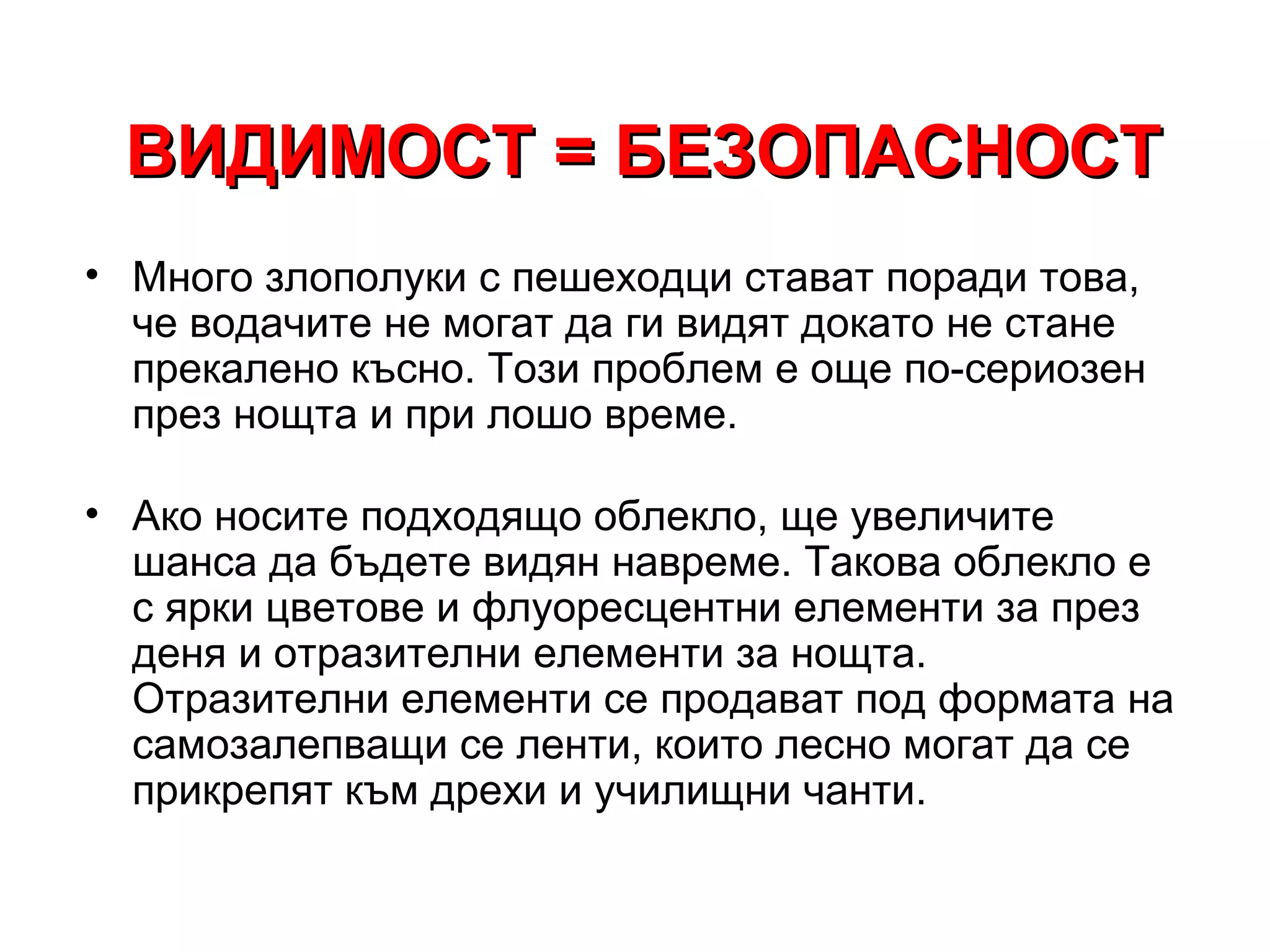 ВИДИМОСТ = БЕЗОПАСНОСТ
• Много злополуки с пешеходци стават поради това,
  че водачите не могат да ги видят докато не стане
  прекалено късно. Този проблем е още по-сериозен
  през нощта и при лошо време.

• Ако носите подходящо облекло, ще увеличите
  шанса да бъдете видян навреме. Такова облекло е
  с ярки цветове и флуоресцентни елементи за през
  деня и отразителни елементи за нощта.
  Отразителни елементи се продават под формата на
  самозалепващи се ленти, които лесно могат да се
  прикрепят към дрехи и училищни чанти.
 