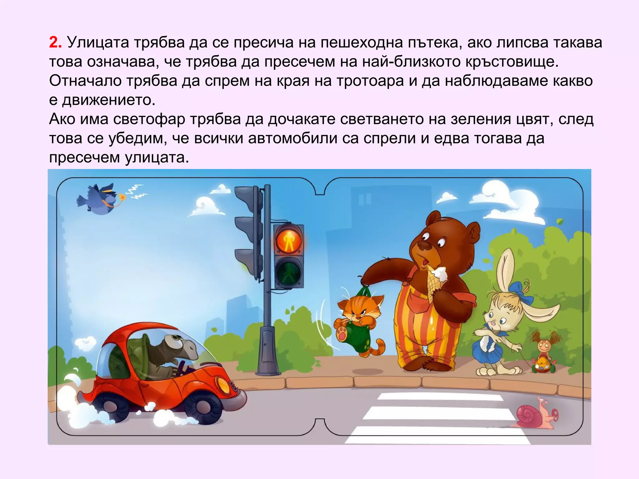 2. Улицата трябва да се пресича на пешеходна пътека, ако липсва такава
това означава, че трябва да пресечем на най-близкото кръстовище.
Отначало трябва да спрем на края на тротоара и да наблюдаваме какво
е движението.
Ако има светофар трябва да дочакате светването на зеления цвят, след
това се убедим, че всички автомобили са спрели и едва тогава да
пресечем улицата.
 