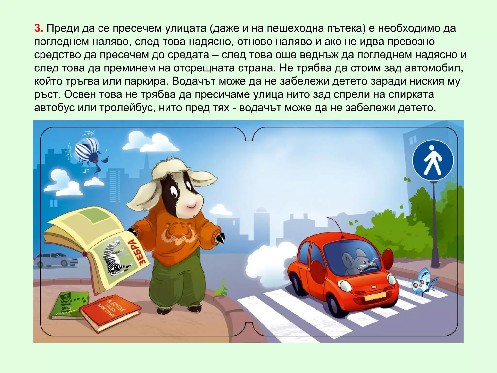 3. Преди да се пресечем улицата (даже и на пешеходна пътека) е необходимо да
погледнем наляво, след това надясно, отново наляво и ако не идва превозно
средство да пресечем до средата – след това още веднъж да погледнем надясно и
след това да преминем на отсрещната страна. Не трябва да стоим зад автомобил,
който тръгва или паркира. Водачът може да не забележи детето заради ниския му
ръст. Освен това не трябва да пресичаме улица нито зад спрели на спирката
автобус или тролейбус, нито пред тях - водачът може да не забележи детето.
 