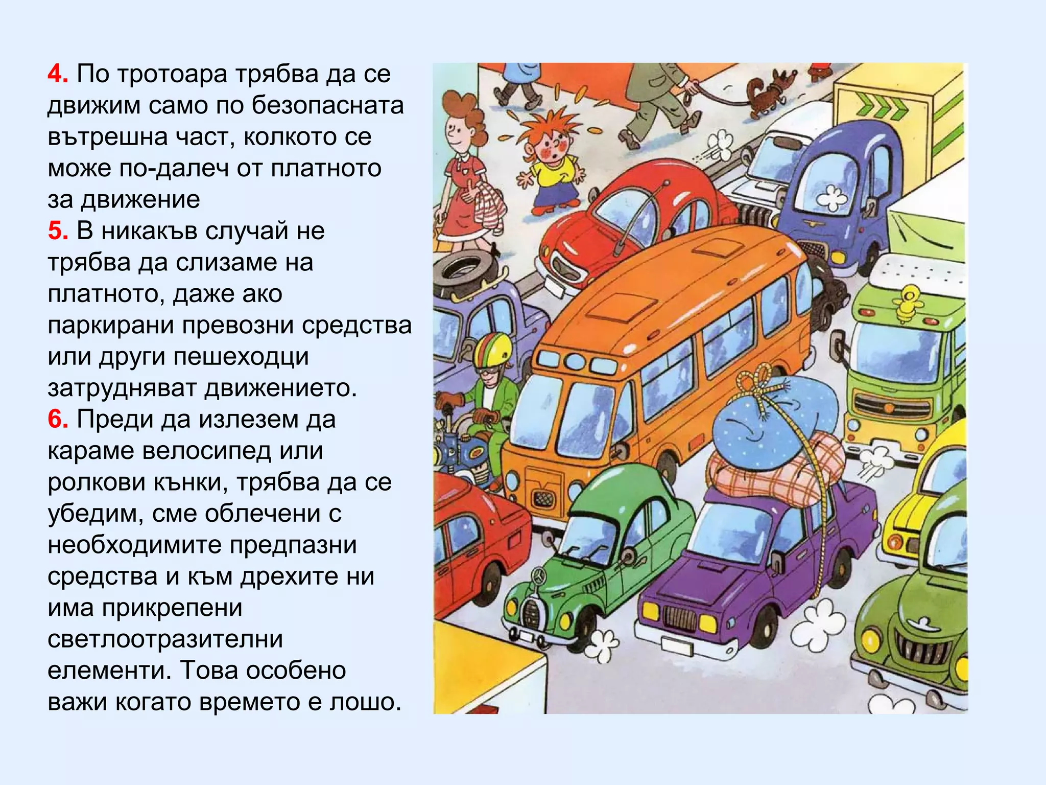 4. По тротоара трябва да се
движим само по безопасната
вътрешна част, колкото се
може по-далеч от платното
за движение
5. В никакъв случай не
трябва да слизаме на
платното, даже ако
паркирани превозни средства
или други пешеходци
затрудняват движението.
6. Преди да излезем да
караме велосипед или
ролкови кънки, трябва да се
убедим, сме облечени с
необходимите предпазни
средства и към дрехите ни
има прикрепени
светлоотразителни
елементи. Това особено
важи когато времето е лошо.
 