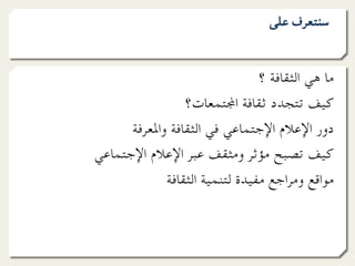 ‫ﺳﻨﺘﻌﺮف ﻋﻠﻰ‬


                                ‫ﻣﺎ ﻫﻲ اﻟﺜﻘﺎﻓﺔ ؟‬
                 ‫ﻛﻴﻒ ﺗﺘﺠﺪد ﺛﻘﺎﻓﺔ ا]ﺘﻤﻌﺎت؟‬
      ‫دور اﻹﻋﻼم اﻹﺟﺘﻤﺎﻋﻲ ﻓﻲ اﻟﺜﻘﺎﻓﺔ واﳌﻌﺮﻓﺔ‬
‫ﻛﻴﻒ ﺗﺼﺒﺢ ﻣﺆﺛﺮ وﻣﺜﻘﻒ ﻋﺒﺮ اﻹﻋﻼم اﻹﺟﺘﻤﺎﻋﻲ‬
             ‫ﻣﻮاﻗﻊ وﻣﺮاﺟﻊ ﻣﻔﻴﺪة ﻟﺘﻨﻤﻴﺔ اﻟﺜﻘﺎﻓﺔ‬
 