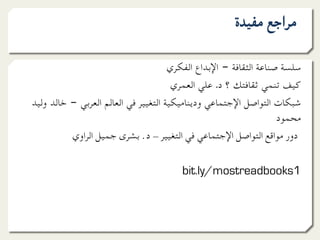 ‫ﻣﺮاﺟﻊ ﻣﻔﻴﺪة‬

                                      ‫ﺳﻠﺴﺔ ﺻﻨﺎﻋﺔ اﻟﺜﻘﺎﻓﺔ – اﻹﺑﺪاع اﻟﻔﻜﺮي‬
                                       ‫ﻛﻴﻒ ﺗﻨﻤﻲ ﺛﻘﺎﻓﺘﻚ ؟ د. ﻋﻠﻲ اﻟﻌﻤﺮي‬
‫ﺷﺒﻜﺎت اﻟﺘﻮاﺻﻞ اﻹﺟﺘﻤﺎﻋﻲ ودﻳﻨﺎﻣﻴﻜﻴﺔ اﻟﺘﻐﻴﻴﺮ ﻓﻲ اﻟﻌﺎﻟﻢ اﻟﻌﺮﺑﻲ – ﺧﺎﻟﺪ وﻟﻴﺪ‬
                                                                   ‫ﻣﺤﻤﻮد‬
          ‫دور ﻣﻮاﻗﻊ اﻟﺘﻮاﺻﻞ اﻹﺟﺘﻤﺎﻋﻲ ﻓﻲ اﻟﺘﻐﻴﻴﺮ - د. ﺑﺸﺮى ﺟﻤﻴﻞ اﻟﺮاوي‬

                                        ‫1‪bit.ly/mostreadbooks‬‬
 