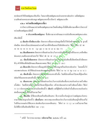 ๑๘ ภาษาไทยถิ่นตะโหมด

สะบัดจะทาให้เกิดพยัญชนะเสี ยงก้อง โดยมากเสี ยงพยัญชนะจะผ่านออกทางช่องปาก แต่มีพยัญชนะ
บางเสี ยงผ่านออกมาทางช่องจมูก พยัญชนะพวกนี้เราเรี ยกว่า พยัญชนะนาสิ ก
        ๑.๒.๑ หน่ วยเสียงพยัญชนะเดี่ยว
          การวิเคราะห์ลกษณะหน่วยเสี ยงพยัญชนะภาษาไทยถิ่นพัทลุง สิ่ งที่ตองพิจารณาเพื่อการวิเคราะห์
                            ั                                                  ้
หน่วยเสี ยงพยัญชนะมีดงนี้       ั
                    ก ประเภทเสี ยงพยัญชนะ ซึ่ งพิจารณาจากลักษณะการเปล่งเสี ยงของพยัญชนะแต่ละ
เสี ยง มีดงนี้
          ั
          ๑). เสี ยงกัก หรือเสี ยงระเบิด เกิดจากการที่ลมจากปอดถูกปิ ดกั้นไว้สนิ ทชัวขณะหนึ่ ง ณ ฐานที่
                                                                                      ่
                                                         ั
เกิดเสี ยง ต่อจากนั้นจะปล่อยลมอย่างรวดเร็ วจากที่กกเสี ยงออกไปทันทีทางปาก ได้แก่ เสี ยง /ป/ /พ/
/ต/ /ท/ /บ/ /ด/ /ก/ /ค/ /อ/ (/p/ /ph/ /t/ /th/ /b/ /d/ /k/ /kh/ /?/)
                                                                                    ่    ั
          ๒). เสี ยงเสี ยดแทรก เกิดจากการที่ลมผ่านอวัยวะในการเปล่งเสี ยงซึ่ งอยูใกล้กนมากๆ เหลือเพียง
ช่องแคบๆ ลมต้องแทรกตัวออกไป ได้แก่ /ฟ/ /ซ/ /ฮ/ (/f/ /s/ /h/ )
          ๓). เสี ยงกึ่งเสี ยดแทรก เกิดจากการที่ลมผ่านอวัยวะในการเปล่งเสี ยงซึ่ งปิ ดสนิ ทแล้วเปิ ดออก
ช้าๆ ทาให้เสี ยงที่เกิดมีลกษณะเสี ยดแทรกผสม ได้แก่ /จ/ /ช/ ( /c/ /ch/ )
                                  ั
          ๔). เสี ยงนาสิ ก เกิดจากการที่ลมถูกผันให้ออกทางช่องจมูกพร้อมกับทางช่องปาก โดยลดลิ้นไก่
และเพดานอ่อนลง ทาให้ช่องปากและช่องจมูกติดต่อถึงกัน ได้แก่ /ม/ /น/ /ง/ /ญ/ ( /m/ /n/ /n/ /n~/ )
          ๕). เสี ยงข้ างลิน เกิดจากการที่ลมผ่านออกมาทางข้างลิ้น โดยที่ปลายลิ้นยกไปแตะที่ปุ่มเหงือก
                              ้
ปล่อยให้ลมออกทางสองข้างลิ้น ได้แก่ /ล/ ( /l/)
          ๖). เสี ยงกระทบ เกิ ดจากการที่ลมผ่านอวัยวะในการเปล่งเสี ยงซึ่ งกระทบกันอย่างรวดเร็ วเพียง
ครั้งเดียว โดยที่ปลายลิ้นกระดกขึ้นไปแตะที่ปุ่มเหงือก แล้วสะบัดลงอย่างรวดเร็ วเพียงครั้งเดียว ได้แก่
/ร/ (/r/ ) นักภาษาศาสตร์ บางท่านเรี ยกเสี ยงนี้วา เสียงรัว แต่ก็ผคดค้านว่าเสี ยงรัวนั้นต้องกระทบกันอย่าง
                                                  ่               ู้ ั
                                            ๑
ต่อเนื่องหลายครั้ง ซึ่ งไม่มีในภาษาไทย
          ๗). เสี ยงเปิ ด มีวิธีออกเสี ยงคล้ายเสี ยงเสี ยงสระ คือ คาบเกี่ ยวกันอยูระหว่างพยัญชนะกับสระ
                                                                                  ่
                                    ่                                                        ่
ภาษาไทยมาตรฐานเรี ยกนี้ วา เสี ยงกึ่งสระ เพราะขณะออกเสี ยงอวัยวะในการเปล่งเสี ยงอยูใกล้กนแต่ไม่  ั
        ั
ใกล้กนมากลมผ่านได้สะดวก เช่นเดียวกับการออกเสี ยงสระ ได้แก่ /ย/ /ว/ ( /j/ /w/ ) แต่ในภาษาไทย
ถิ่นใต้ถือว่าเป็ นเสี ยงเปิ ดได้แก่ /อย/ ( /?j/)


        ๑
            เสนีย ์ วิลาวรรณ และคณะ. หลักภาษาไทย . ๒๕๔๒ .หน้า ๑๔.
 