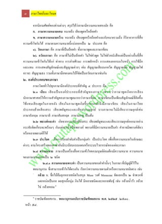๓ ภาษาไทยถิ่นตะโหมด

                                            ่
        จากนิยามศัพท์ของท่านต่างๆ สรุ ปได้วาภาษามีความหมายสองนัย คือ
        ก. ภาษาความหมายแคบ หมายถึง เสี ยงพูดหรื อถ้อยคา
        ข. ภาษาความหมายกว้ าง หมายถึง เสี ยงพูดหรื อถ้อยคาและยังหมายรวมถึง กิริยาอาการที่สื่อ
ความเข้าใจกันได้ ภาษาตามความหมายนี้แบ่งออกเป็ น ๒ ประเภท คือ
        ๑). วัจนภาษา คือ ภาษาที่เป็ นถ้อยคา ทั้งภาษาพูดและภาษาเขียน
        ๒). อวัจนภาษา คือ ภาษาที่ไม่เป็ นถ้อยคา ไม่ใช่คาพูด ไม่ใช่ตวหนังสื อแต่เป็ นอย่างอื่นที่สื่อ
                                                                    ั
ความหมายเข้าใจกันได้แก่ ท่าทาง การส่ ายศีรษะ การพยักหน้า การแสดงออกบนใบหน้า การใช้มือ
และแขน การแสดงสัญลักษณ์และสัญญาณต่างๆ เช่น สัญญาณเสี ยงนกหวีด สัญญาณมือ สัญญาณไฟ
จราจร สัญญาณธง รวมทั้งภาษามือของคนใบ้ก็จดเป็ นอวัจนภาษาเช่นกัน
                                              ั
๒. องค์ ประกอบของภาษา
        ภาษาโดยทัวไปทุกภาษามีองค์ประกอบที่สาคัญ ๔ ประการ คือ
                     ่
        ๒.๑ เสี ย ง เสี ยงเป็ นองค์ ป ระกอบที่ ส าคัญ ของภาษา เพราะว่ า ภาษาพู ด เกิ ด จากเสี ยง
นักภาษาศาสตร์ ให้ความสาคัญของภาษาพูดมากกว่าภาษาเขียน ภาษาเขียนเป็ นเพียงสัญลักษณ์ ท่ีคิดขึ้น
ใช้แ ทนเสี ย งพู ด ในภายหลัง เสี ย งในภาษาพู ด เกิ ดขึ้ น ก่ อ นแล้ว จึ ง มี ภ าษาเขี ย น เสี ย งในภาษาไทย
ประกอบด้วยเสี ย งสระ เสี ย งพยัญชนะและเสี ย งวรรณยุ ก ต์ บางภาษาจะไม่ มี เ สี ย งวรรณยุก ต์เช่ น
ภาษาอังกฤษ ภาษาบาลี ภาษาสันสกฤต ภาษามลายู เป็ นต้น
        ๒.๒ พยางค์ และคา เกิดจากการเปล่งเสี ยงสระ เสี ยงพยัญชนะและเสี ยงวรรณยุกต์ออกมาอย่าง
กระชันชิ ดเกือบจะพร้อมๆ กันแต่ละครั้งเป็ นพยางค์ พยางค์ท่ีมีความหมายเป็ นคา คาอาจมีพยางค์เดียว
หรื อหลายพยางค์ก็ได้
        ๒.๓ ประโยค คือการเรี ยงลาดับคาเป็ นกลุ่มคา เป็ นประโยค เพื่อสื่ อความหมายในลักษณะ
ต่างๆ ตามโครงสร้างของภาษาอันมีระเบียบแบบแผนหรื อระบบไวยากรณ์ของแต่ละภาษา
                                                                           ่
        ๒.๔ ความหมาย ภาษาเป็ นเครื่ องสื่ อความเข้าใจของมนุ ษย์ยอมต้องมีความหมาย ความหมาย
ของภาษาแบ่งออกเป็ น ๒ ชนิด
                  ๒.๔.๑ ความหมายเฉพาะคา เป็ นความหมายของคาคานั้นๆ ในภาษา ที่บญญัติไว้ใน         ั
        พจนานุกรม ซึ่ งสามารถเข้าใจได้ตรงกัน เรี ยกว่าความหมายตามตัวหรื อความหมายนัยตรง เช่น
        -
             กล้ วย น. ชื่อไม้ลมลุกหลายชนิดในสกุล Musa วงศ์ Musaceae จัดแยกเป็ น ๒ จาพวกที่
                               ้
             แตกหน่อเป็ นกอ ผลสุ กเนื้อนุ่ม กินได้ มีหลายชนิดและหลายพันธุ์ เช่น กล้วยน้ าว้า กล้วย
             ไข่ กล้วยหอม ๑

        ๑
       ราชบัณฑิตยสถาน . พจนานุกรมฉบับราชบัณฑิตยสถาน พ.ศ. ๒๕๒๕ . ๒๕๓๐ .
 หน้า ๕๘.
 