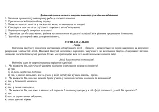 Додаткові ознаки високого творчого потенціалу особистості дитини
1.   Бажання привнести у виконувану роботу елемент новизни.
2.   Прагнення освоїти незнайому справу.
3.   Виявляє наполегливість у досягненні мети, незважаючи на невдачі.
4.   Спостерігається легкість слухового і зорового запам'ятовування.
5.   Виражена потреба помріяти на самоті.
6.    Здатність до абстрагування, уміння встановлювати віддалені асоціації між різними предметами і явищами.
7.   Здатність до творчої уяви, створення нового.

                                                   ТЕСТИ ДЛЯ БАТЬКІВ
                                                        Тести
     Вивчення творчого мислення наставників обдарованих дітей – батьків – виявляється не менш важливим за вивчення
розумових здібностей дітей. Високий творчий потенціал дорослого, залученого до виховання творчо обдарованої дитини,
дозволяє досягти блискучих успіхів. Отже, ми пропонуємо вам тест, який допоможе оцінити себе.

                                                 Який Ваш творчий потенціал?
       Виберіть один із запропонованих варіантів відповіді.
1. Чи вважаєте Ви, що сучасну систему навчання і виховання можна поліпшити?
   а) так;
   б) ні, вона достатньо хороша;
   в) так, у деяких випадках, але за умов, у яких перебуває сучасна школа,– трохи.
2. Чи вважаєте Ви, що самі можете брати участь у зміненні системи навчання та виховання?
а) так, у більшості випадків;
б) ні;
в) так, у деяких випадках.
3. Чи вважаєте Ви, що деякі з ваших ідей сприяли б значному прогресу в тій сфері діяльності, у якій Ви працюєте?
а) так;
б) так, за сприятливих обставин;
в) лише деякою мірою.
 