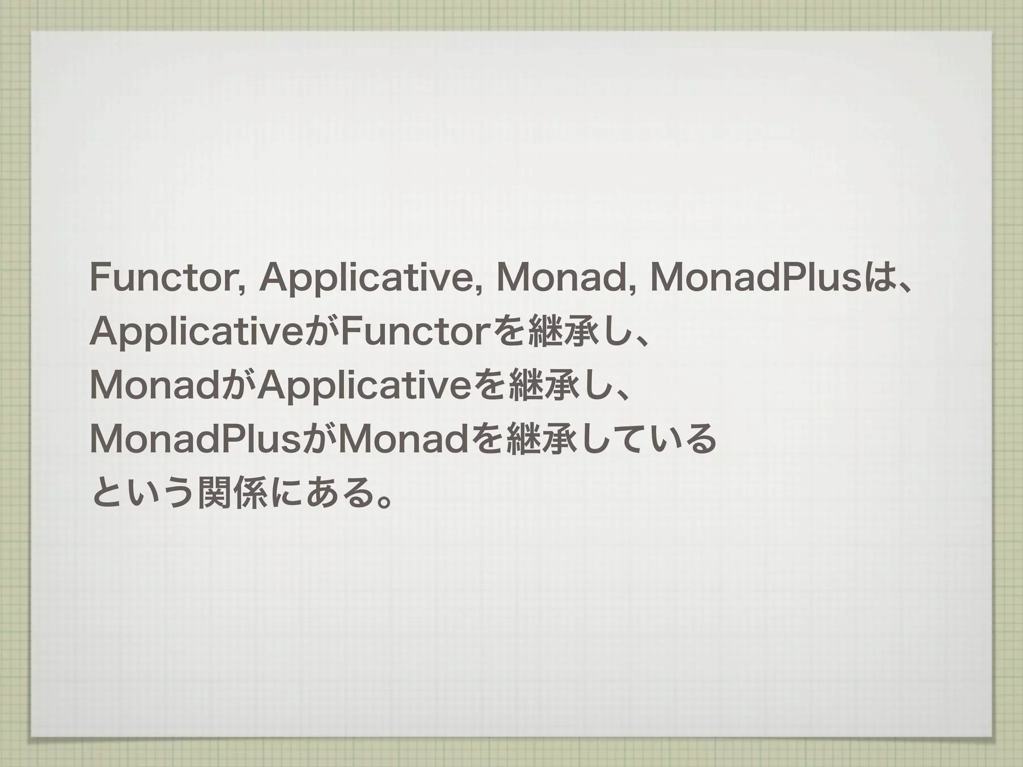 Functor, Applicative, Monad, MonadPlusは、
ApplicativeがFunctorを継承し、
MonadがApplicativeを継承し、
MonadPlusがMonadを継承している
という関係にある。
 
