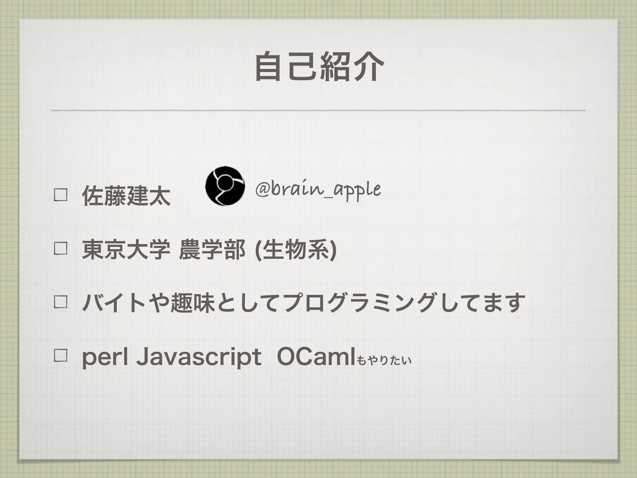 自己紹介


佐藤建太         @brain_apple

東京大学 農学部 (生物系)

バイトや趣味としてプログラミングしてます

perl Javascript OCamlもやりたい
 