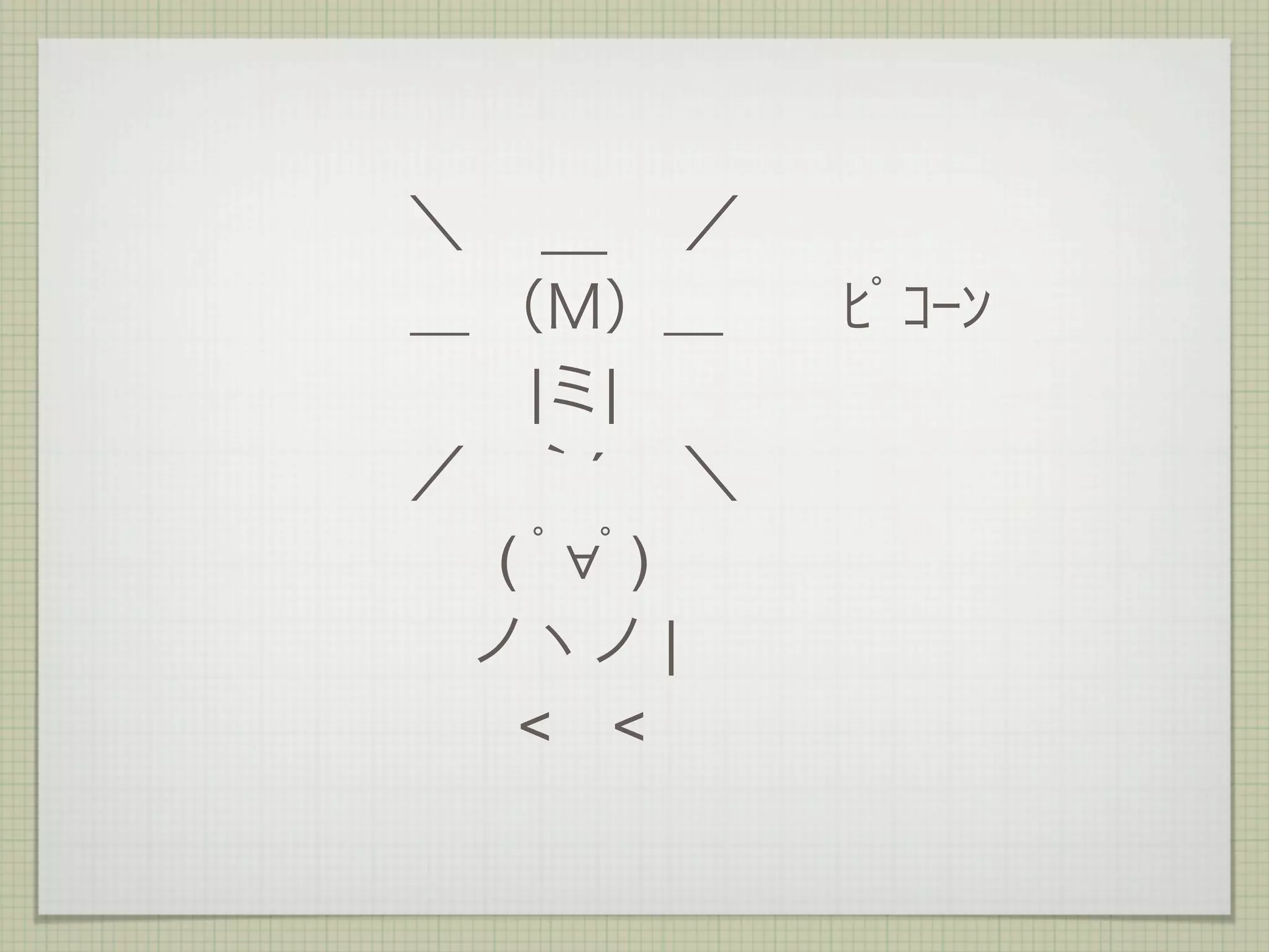 ＼  __  ／
＿ （Ｍ）＿  ﾋﾟｺｰﾝ
    |ミ|
／ ｀´  ＼
  ( ﾟ∀ﾟ)
 ノヽノ |
   < <
 