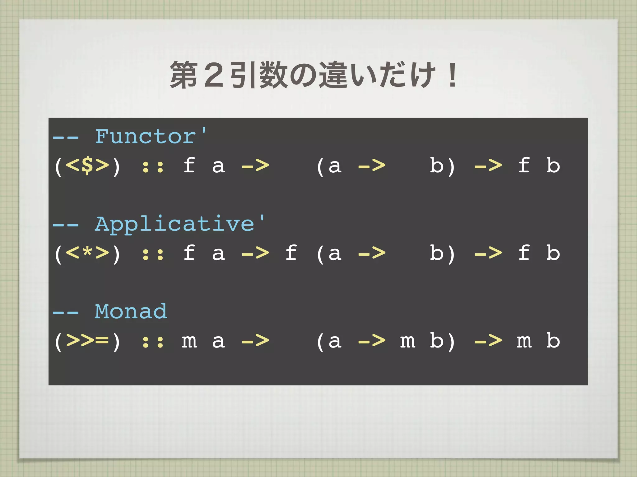 第２引数の違いだけ！
-- Functor'
(<$>) :: f a ->   (a ->   b) -> f b

-- Applicative'
(<*>) :: f a -> f (a ->   b) -> f b

-- Monad
(>>=) :: m a ->   (a -> m b) -> m b
 